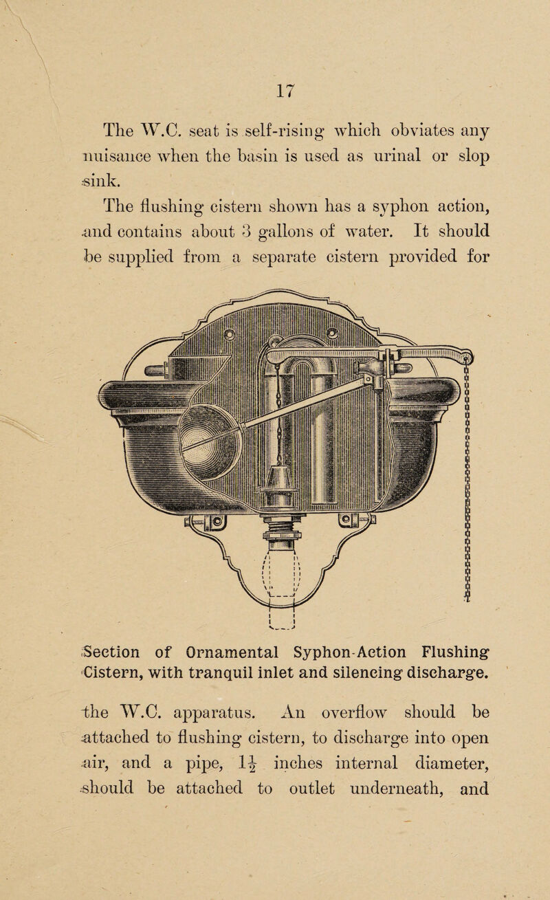 \ The W.C. seat is self-rising which obviates any nuisance when the basin is used as urinal or slop ■sink. The flushing cistern shown has a syphon action, .and contains about 3 gallons of water. It should be supplied from a separate cistern provided for i i i i '--» Section of Ornamental Syphon Action Flushing Cistern, with tranquil inlet and silencing discharge. bhe W.C. apparatus. An overflow should be attached to flushing cistern, to discharge into open air, and a pipe, inches internal diameter, should be attached to outlet underneath, and