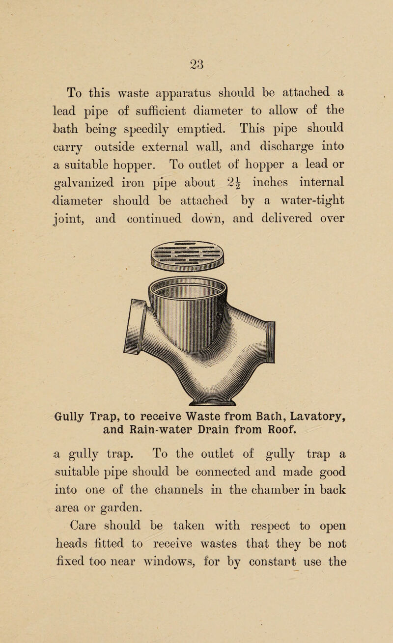 To this waste apparatus should be attached a lead pipe of sufficient diameter to allow of the bath being speedily emptied. This pipe should carry outside external wall, and discharge into a suitable hopper. To outlet of hopper a lead or galvanized iron pipe about inches internal diameter should be attached by a water-tight joint, and continued down, and delivered over Gully Trap, to receive Waste from Bach, Lavatory, and Rain-water Drain from Roof. a gully trap. To the outlet of gully trap a suitable pipe should be connected and made good into one of the channels in the chamber in back area or garden. Care should be taken with respect to open heads fitted to receive wastes that they be not fixed too near windows, for by constant use the