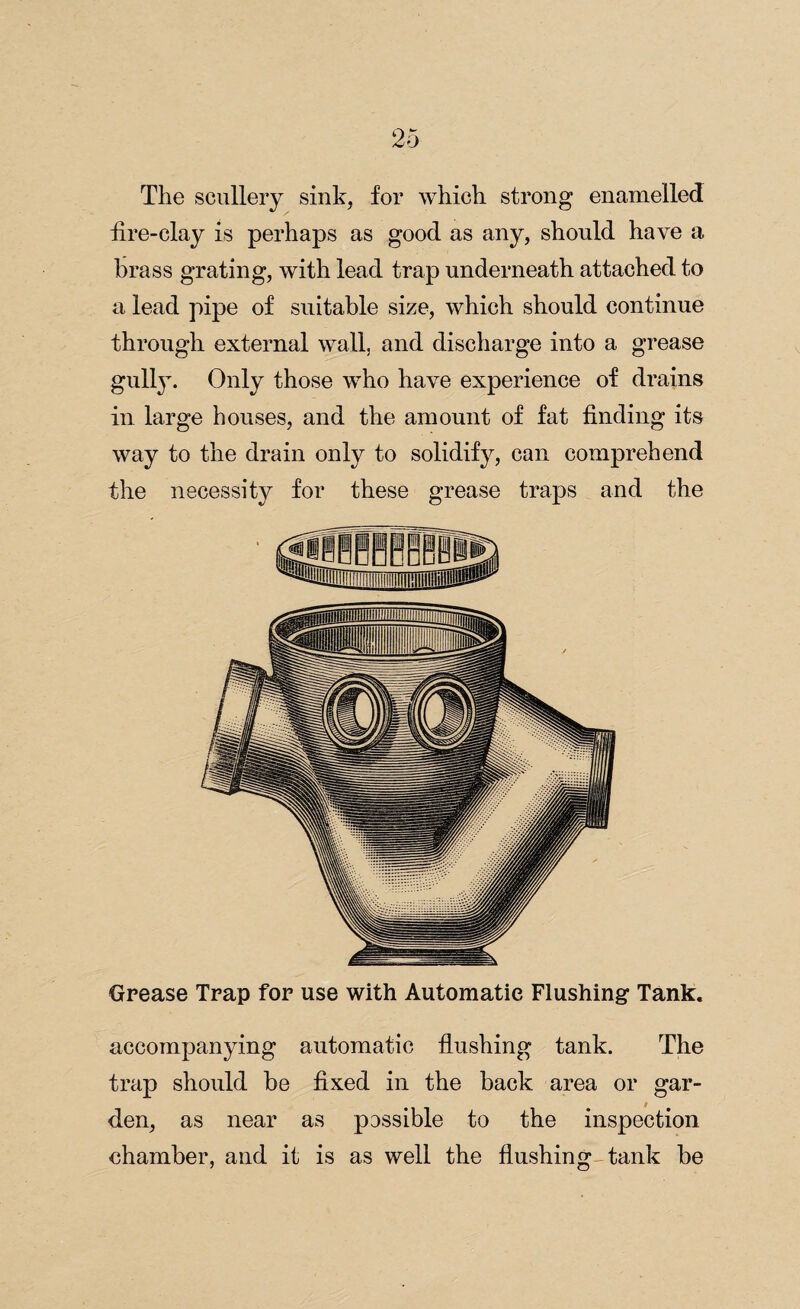 The scullery sink, for which strong enamelled fire-clay is perhaps as good as any, should have a Brass grating, with lead trap underneath attached to a lead pipe of suitable size, which should continue through external wall, and discharge into a grease gully. Only those who have experience of drains in large houses, and the amount of fat finding its way to the drain only to solidify, can comprehend the necessity for these grease traps and the Grease Trap for use with Automatic Flushing Tank. accompanying automatic flushing tank. The trap should he fixed in the back area or gar¬ den, as near as passible to the inspection chamber, and it is as well the flushing-tank be