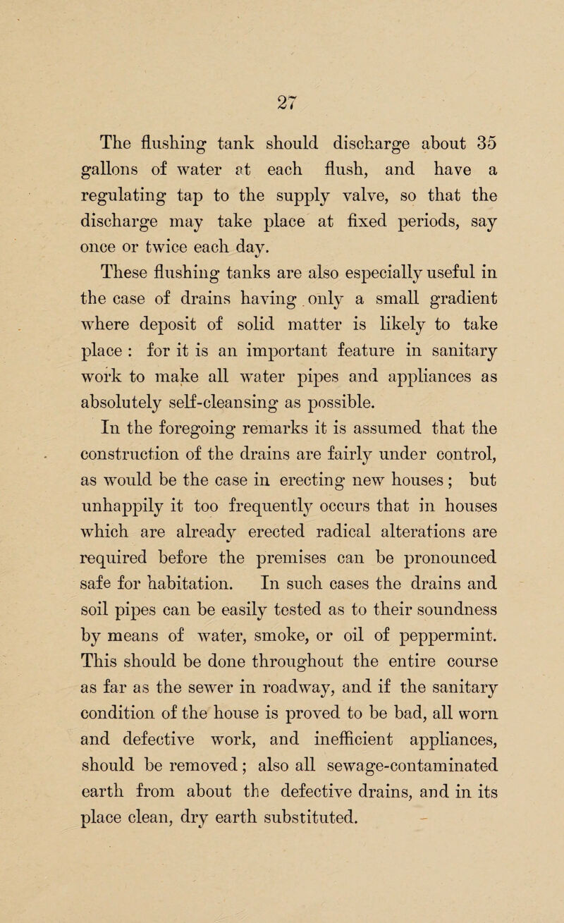 The flushing tank should discharge about 35 gallons of water at each flush, and have a regulating tap to the supply valve, so that the discharge may take place at fixed periods, say once or twice each day. These flushing tanks are also especially useful in the case of drains having only a small gradient where deposit of solid matter is likely to take place : for it is an important feature in sanitary work to make all water pipes and appliances as absolutely self-cleansing as possible. In the foregoing remarks it is assumed that the construction of the drains are fairly under control, as would be the case in erecting new houses ; but unhappily it too frequently occurs that in houses which are already erected radical alterations are required before the premises can be pronounced safe for habitation. In such cases the drains and soil pipes can be easily tested as to their soundness by means of water, smoke, or oil of peppermint. This should be done throughout the entire course as far as the sewer in roadway, and if the sanitary condition of the house is proved to be bad, all worn and defective work, and inefficient appliances, should be removed; also all sewage-contaminated earth from about the defective drains, and in its place clean, dry earth substituted.