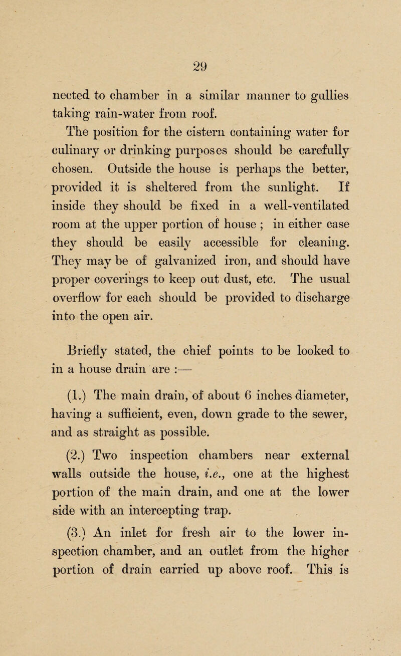 neeted to chamber in a similar manner to gullies taking rain-water from roof. The position for the cistern containing water for culinary or drinking purposes should he carefully chosen. Outside the house is perhaps the better, provided it is sheltered from the sunlight. If inside they should be fixed in a well-ventilated room at the upper portion of house ; in either case they should be easily accessible for cleaning. They may be of galvanized iron, and should have proper coverings to keep out dust, etc. The usual overflow for each should be provided to discharge into the open air. Briefly stated, the chief points to be looked to in a house drain are :— (1.) The main drain, of about 6 inches diameter, having a sufficient, even, down grade to the sewer, and as straight as possible. (2.) Two inspection chambers near external walls outside the house, i.e., one at the highest portion of the main drain, and one at the lower side with an intercepting trap. (3.) An inlet for fresh air to the lower in¬ spection chamber, and an outlet from the higher portion of drain carried up above roof. This is