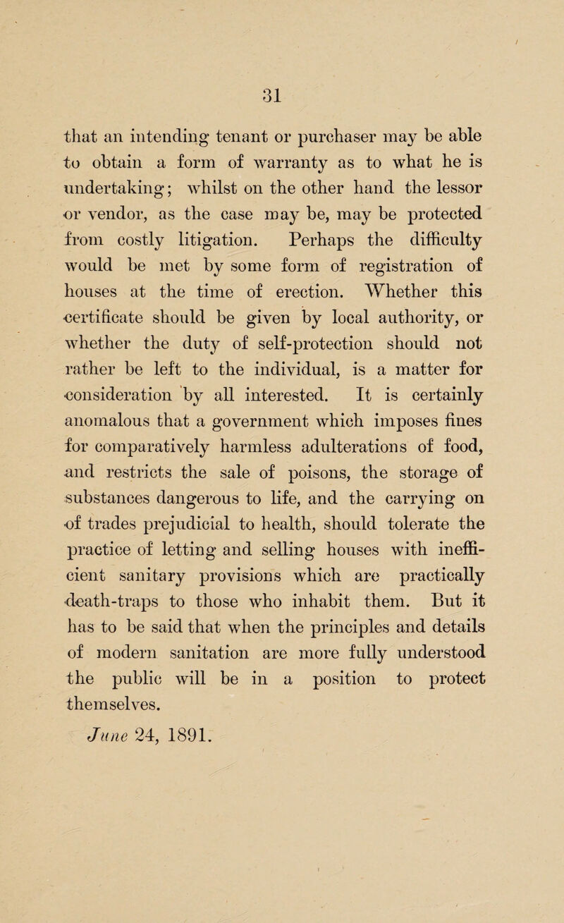 that an intending tenant or purchaser may be able to obtain a form of warranty as to what he is undertaking; whilst on the other hand the lessor or vendor, as the case may be, may be protected from costly litigation. Perhaps the difficulty would be met by some form of registration of houses at the time of erection. Whether this certificate should be given by local authority, or whether the duty of self-protection should not rather be left to the individual, is a matter for consideration by all interested. It is certainly anomalous that a government which imposes fines for comparatively harmless adulterations of food, and restricts the sale of poisons, the storage of substances dangerous to life, and the carrying on of trades prejudicial to health, should tolerate the practice of letting and selling houses with ineffi¬ cient sanitary provisions which are practically death-traps to those who inhabit them. But it has to be said that when the principles and details of modern sanitation are more fully understood the public will be in a position to protect themselves. June 24, 1891.