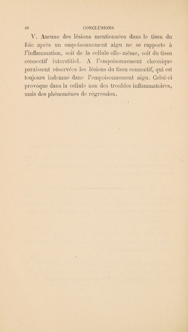 V. Aucune des lésions mentionnées dans le tissu du foie après un empoisonnement aigu ne se rapporte à l’inflammation, soit de la cellule elle-même, soit du tissu connectif interstitiel. A l’empoisonnement chronique paraissent réservées les lésions du tissu connectif, qui est toujours indemne dans l’empoisonnement aigu. Celui-ci provoque dans la cellule non des troubles inflammatoires, mais des phénomènes de régression.