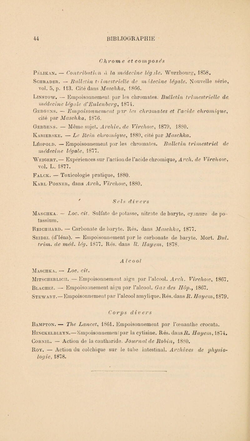 Chrome et composés Pklikan. — Contribution à la médecine lègîle. Wurzbourg, 1858. Sgiirader. — Bulletin ti imestrielle de midecine légale. Nouvelle série, vol. 5, p. 113. Cité dans Maschka, 1866. Linstow. — Empoisonnement par les chromâtes. Bulletin trimestrielle de médecine légale d'Eulenberg, 1874. Gergens. — Empoisonnement par les chromâtes et Vacide chromique, cité par Maschka, 1876. Gergens. — Même sujet. Archiv. de Virchow, 1879, 1880. Kabierske. — Le Rein chromique, 1880, cité par Maschka. Léopold. — Empoisonnement par les chromâtes. Bulletin trimestriel de médecine légale, 1877. Weigert.— Expériences sur l'action de l’acide chromique, Arch. de Virchow, vol. L. 1877. Falck. — Toxicologie pratique, 1880. Karl-Posner, dans Arch. Virchow, 1880. ' Sels divers Maschka. — Loc. cit. Sulfate dépotasse, nitrate de baryte, cyanure de po¬ tassium. Reicilhard. — Carbonate de baryte. Rés. dans Maschka, 1877. Seidel (d’Iéna). — Empoisonnement par le carbonate de baryte. Mort. Bul. trim. de méd. lég. 1877. Rés. dans R. Ilayem, 1878. Alcool Maschka. — Loc. cit. Mitscherlicii. — Empoisonnement aigu par l’alcool. Arch. Virchow, 1867. Blachez. — Empoisonnement aigu par l’alcool. Gaz des Hôp., 1867. Stewart.—Empoisonnement par l'alcool amylique. Rés. dans R. Hayem, 1879. Corps divers Bampton. — The Lancet, 1861. Empoisonnement par l'œnanthe crocata. Hinckelbleyn.— Empoisonnement par la cytisine. Rés. dansi?. Hayem, 1874. Gornil. — Action de la cantharide. Journal de Robin, 1880. Roy. — Action du colchique sur le tube intestinal. Archives de physio¬ logie, 1878.