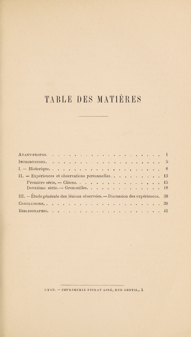 X C Avant-propos.. ..1 Introduction. 5 I. — Historique.8 II. — Expériences et observations personnelles.13 Première série. — Chiens.15 Deuxième série.— Grenouilles.18 7 III. —Etudegénérale des lésions observées. — Discussion des expériences. 30 Conclusions.39 Bibliographie. . 41 LYON. — IMPRIMERIE PITRAT AINE, RUE GENTIL, 4