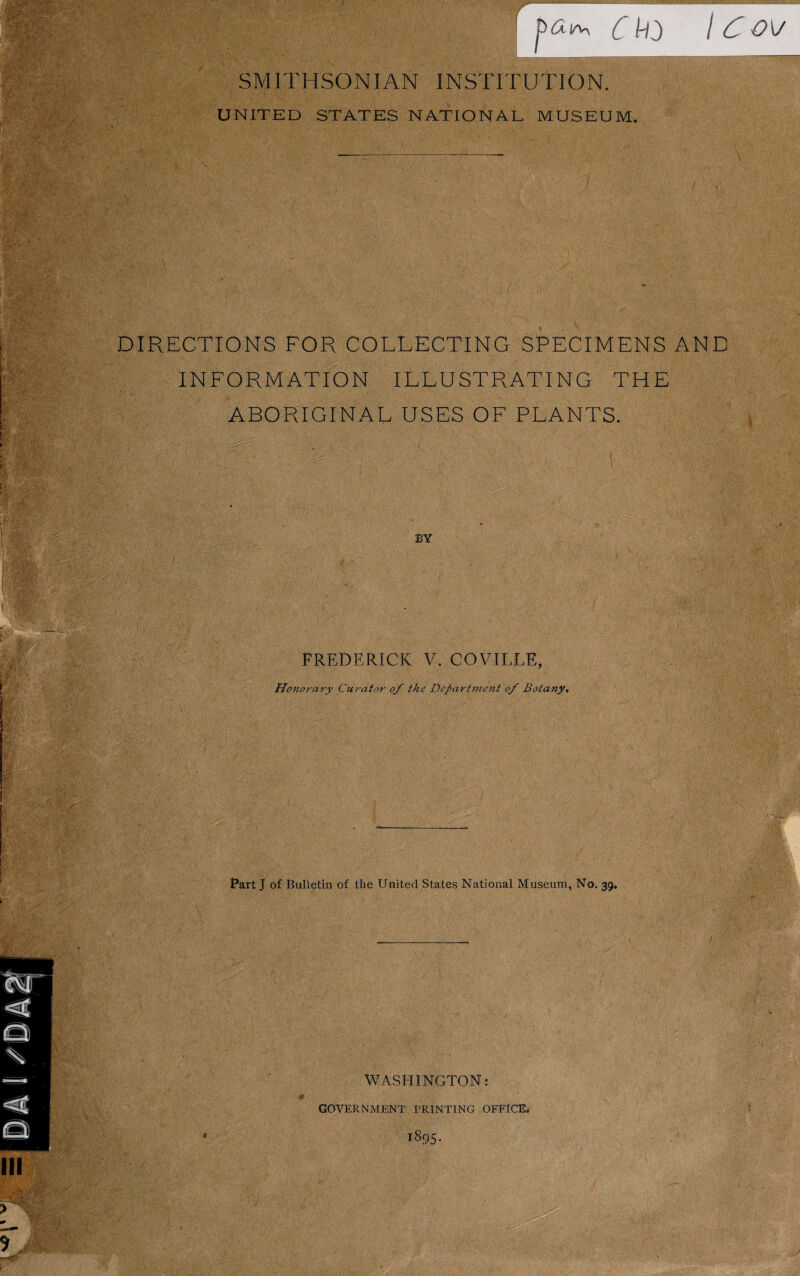 Ckd \ C ov SMITHSONIAN INSTITUTION. UNITED STATES NATIONAL MUSEUM. DIRECTIONS FOR COLLECTING SPECIMENS AND INFORMATION ILLUSTRATING THE ABORIGINAL USES OF PLANTS. BY FREDERICK V. COVILLE Honorary Curator of the Department of Botany, Part J of Bulletin of the United States National Museum, No. 39. ■ GOVERNMENT PRINTING OFFICE, WASHINGTON: 1895. Ill