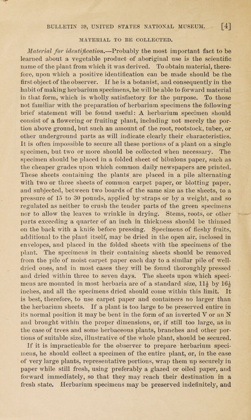 MATERIAL TO BE COLLECTED. Material for identification.—Probably the most important fact to be learned about a vegetable product of aboriginal use is the scientific name of the plant from which it was derived. To obtain material, there¬ fore, upon which a positive identification can be made should be the first object of the observer. If he is a botanist, and consequently in the habit of making herbarium specimens, he will be able to forward material in that form, which is wholly satisfactory for the purpose. To those not familiar with the preparation of herbarium specimens the following brief statement will be found useful: A herbarium specimen should consist of a flowering or fruiting plant, including not merely the por¬ tion above ground, but such an amount of the root, rootstock, tuber, or other underground parts as will indicate clearly their characteristics. It is often impossible to secure all these portions of a plant on a single specimen, but two or more should be collected when necessary. The specimen should be placed in a folded sheet of bibulous paper, such as the cheaper grades upon which common daily newspapers are printed. These sheets containing the plants' are placed in a pile alternating with two or three sheets of common carpet paper, or blotting paper, and subjected, between two boards of the same size as the sheets, to a pressure of 15 to 30 pounds, applied by straps or by a weight, and so regulated as neither to crush the tender parts of the green specimens nor to allow the leaves to wrinkle in drying. Stems, roots, or other parts exceeding a quarter of an inch in thickness should be thinned on the back with a knife before pressing. Specimens of fleshy fruits, additional to the plant itself, may be dried in the open air, inclosed in envelopes, and placed in the folded sheets with the specimens of the plant. The specimens in their containing sheets should be removed from the pile of moist carpet paper each day to a similar pile of well- dried ones, and in most cases they will be found thoroughly pressed and dried within three to seven days. The sheets upon which speci¬ mens are mounted in most herbaria are of a standard size, 11J by 16J inches, and all the specimens dried should come within this limit. It is best, therefore, to use carpet paper and containers no larger than the herbarium sheets. If a plant is too large to be preserved entire in its normal position it may be bent in the form of an inverted V or an N and brought within the proper dimensions, or, if still too large, as in the case of trees and some herbaceous plants, branches and other por¬ tions of suitable size, illustrative of the whole plant, should be secured. If it is impracticable for the observer to prepare herbarium speci¬ mens, he should collect a specimen of the entire plant, or, in the case of very large plants, representative portions, wrap them up securely in paper while still fresh, using preferably a glazed or oiled paper, and forward immediately, so that they may reach their destination in a fresh state. Herbarium specimens may be preserved indefinitely, and