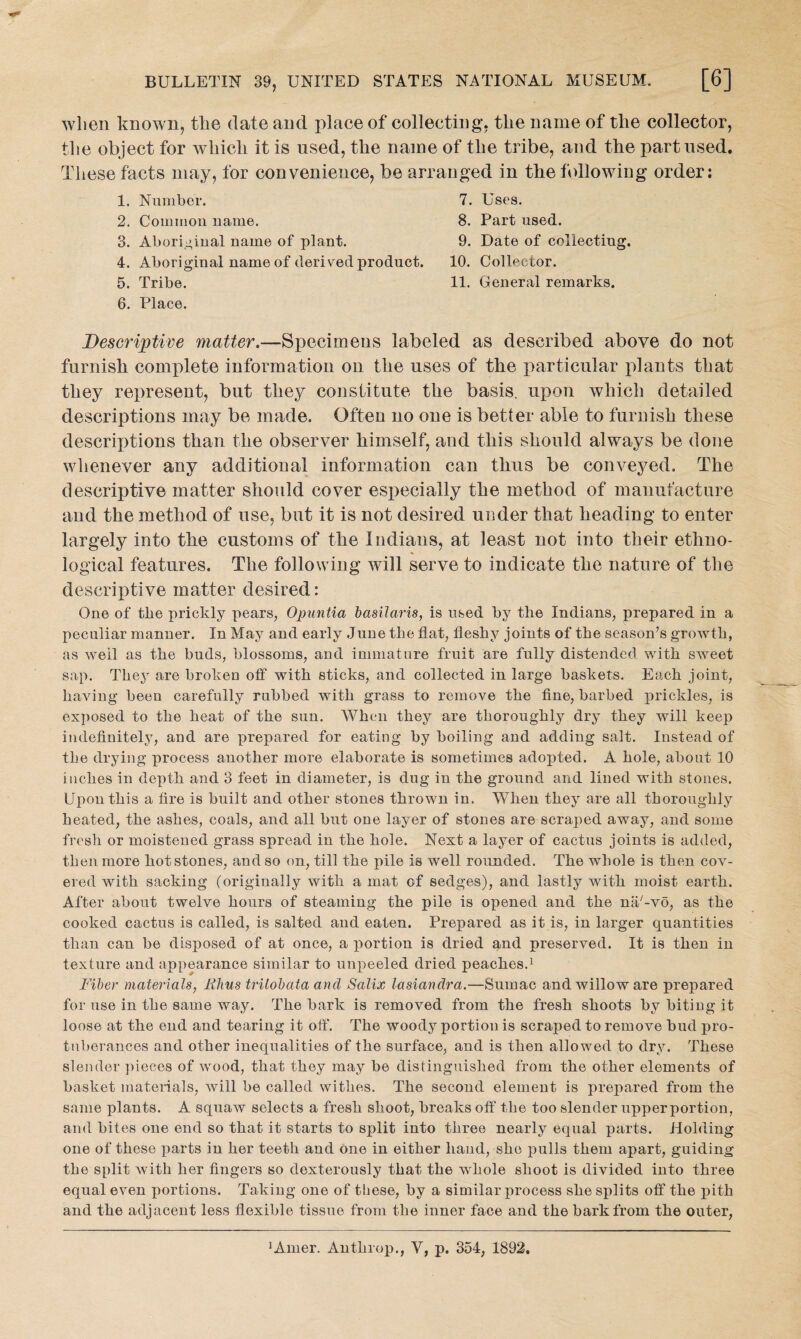 when known, the date and place of collecting, tlie name of tlie collector, the object for which it is used, the name of the tribe, and the part used. These facts may, for convenience, be arranged in the following order: 1. Number. 7. Uses. 2. Common name. 8. Part used. 3. Aboriginal name of plant. 9. Date of collecting. 4. Aboriginal name of derived product. 10. Collector. 5. Tribe. 11. General remarks. 6. Place. Descriptive matter.—Specimens labeled as described above do not furnish complete information on the uses of the particular plants that they represent, but they constitute the basis, upon which detailed descriptions may be made. Often no one is better able to furnish these descriptions than the observer himself, and this should always be done whenever any additional information can thus be conveyed. The descriptive matter should cover especially the method of manufacture and the method of use, but it is not desired under that heading to enter largely into the customs of the Indians, at least not into their ethno- logical features. The following will serve to indicate the nature of the descriptive matter desired: One of tbe prickly pears, Opuntia basilaris, is used by the Indians, prepared in a peculiar manner. In May and early June the flat, fleshy joints of the season’s growth, as well as the buds, blossoms, and immature fruit are fully distended with sweet sap. The}r are broken off with sticks, and collected in large baskets. Each joint, having been carefully rubbed with grass to remove the fine, barbed prickles, is exposed to the heat of the sun. When they are thoroughly dry they will keep indefinitely, and are prepared for eating by boiling and adding salt. Instead of the drying process another more elaborate is sometimes adopted. A hole, about 10 inches in depth and 3 feet in diameter, is dug in the ground and lined with stones. Upon this a fire is built and other stones thrown in. When they are all thoroughly heated, the ashes, coals, and all but one layer of stones are scraped away, and some fresh or moistened grass spread in the hole. Next a layer of cactus joints is added, then more hot stones, and so on, till the pile is well rounded. The whole is then cov¬ ered with sacking (originally with a mat of sedges), and lastly with moist earth. After about twelve hours of steaming the pile is opened and the na/-vo, as the cooked cactus is called, is salted and eaten. Prepared as it is, in larger quantities than can be disposed of at once, a portion is dried and preserved. It is then in texture and appearance similar to unpeeled dried peaches.1 Fiber materials, Rhus trilobata and Salix lasiandra.—Sumac and willow are prepared for use in the same way. The bark is removed from the fresh shoots by bitiug it loose at the end and tearing it off. The woody portion is scraped to remove bud pro¬ tuberances and other inequalities of the surface, and is then allowed to dry. These slender pieces of wood, that they may be distinguished from the other elements of basket materials, will be called withes. The second element is prepared from the same plants. A squaw selects a fresh shoot, breaks off the too slender upperportion, and bites one end so that it starts to split into three nearly equal parts. Holding one of these parts in her teeth and one in either hand, she pulls them apart, guiding the split with her fingers so dexterously that the whole shoot is divided into three equal even portions. Taking one of these, by a similar process she splits off the pith and the adjacent less flexible tissue from the inner face and the bark from the outer,