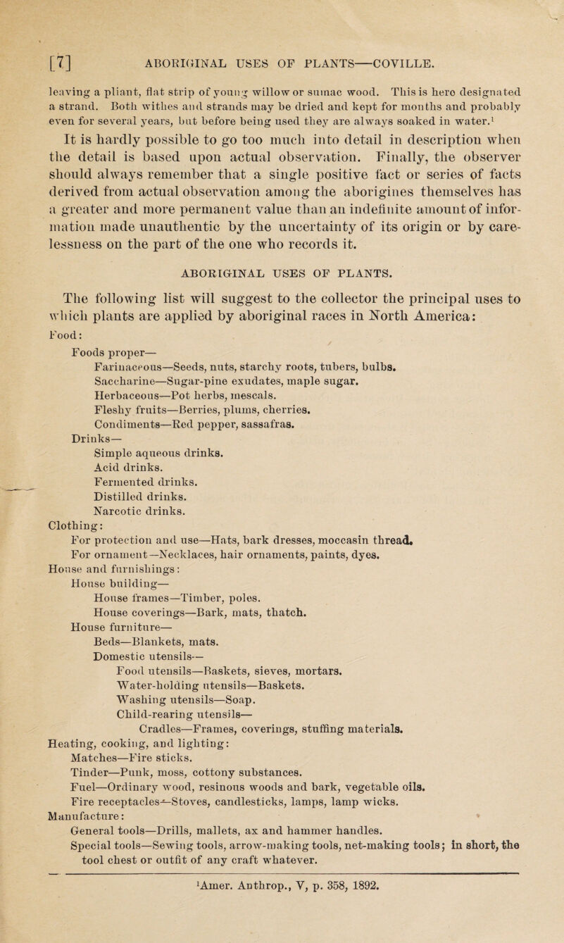 leaving a pliant, flat strip of young willow or sumac wood. This is hero designated a strand. Both withes and strands may he dried and kept for months and probably even for several years, but before being used they are always soaked in water.1 It is hardly possible to go too much into detail in description when the detail is based upon actual observation. Finally, the observer should always remember that a single positive fact or series of facts derived from actual observation among the aborigines themselves has a greater and more permanent value than an indefinite amount of infor¬ mation made unauthentic by the uncertainty of its origin or by care¬ lessness on the part of the one who records it. ABORIGINAL USES OF PLANTS. The following list will suggest to the collector the principal uses to which plants are applied by aboriginal races in North America: Food: Foods proper— Farinaceous—Seeds, nuts, starchy roots, tubers, bulbs. Saccharine—Sugar-pine exudates, maple sugar. Herbaceous—Pot herbs, mescals. Fleshy fruits—Berries, plums, cherries. Condiments—Red pepper, sassafras. Drinks— Simple aqueous drinks. Acid drinks. Fermented drinks. Distilled drinks. Narcotic drinks. Clothing: For protection and use—Hats, bark dresses, moccasin thread. For ornament—Necklaces, hair ornaments, paints, dyes. House and furnishings: House building— House frames—Timber, poles. House coverings—Bark, mats, thatch. House furniture— Beds—Blankets, mats. Domestic utensils— Food utensils—Baskets, sieves, mortars. Water-holding utensils—Baskets. Washing utensils—Soap. Child-rearing utensils— Cradles—Frames, coverings, stuffing materials. Heating, cooking, and lighting: Matches—Fire sticks. Tinder—Punk, moss, cottony substances. Fuel—Ordinary wood, resinous woods and bark, vegetable oils. Fire receptacles-^Stoves, candlesticks, lamps, lamp wicks. Manufacture: General tools—Drills, mallets, ax and hammer handles. Special tools—Sewing tools, arrow-making tools, net-making tools; in short, the tool chest or outfit of any craft whatever.