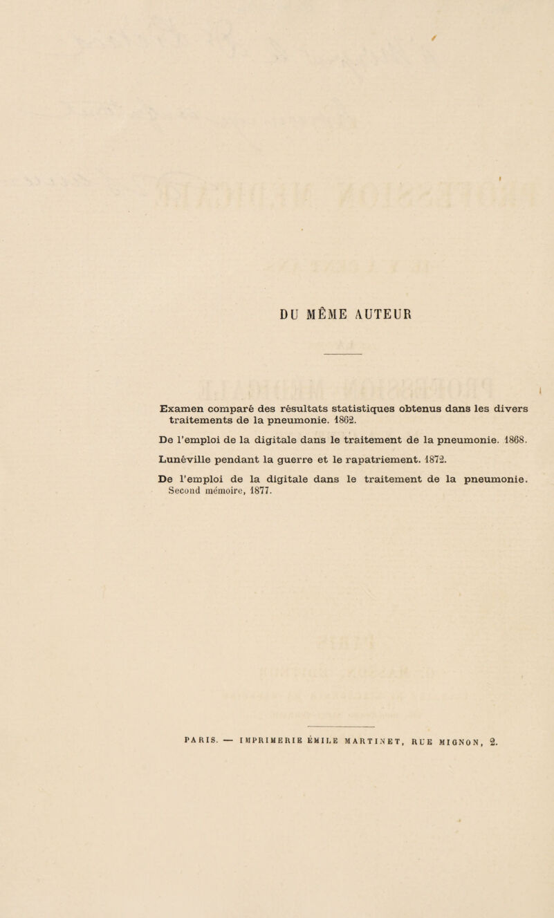 / I DU MÊME AUTEUR , i Examen comparé des résultats statistiques obtenus dan3 les divers traitements de la pneumonie. 1862. De l’emploi de la digitale dans le traitement de la pneumonie. 1868. Lunéville pendant la guerre et le rapatriement. 1872. De l’emploi de la digitale dans le traitement de la pneumonie. Second mémoire, 1877.