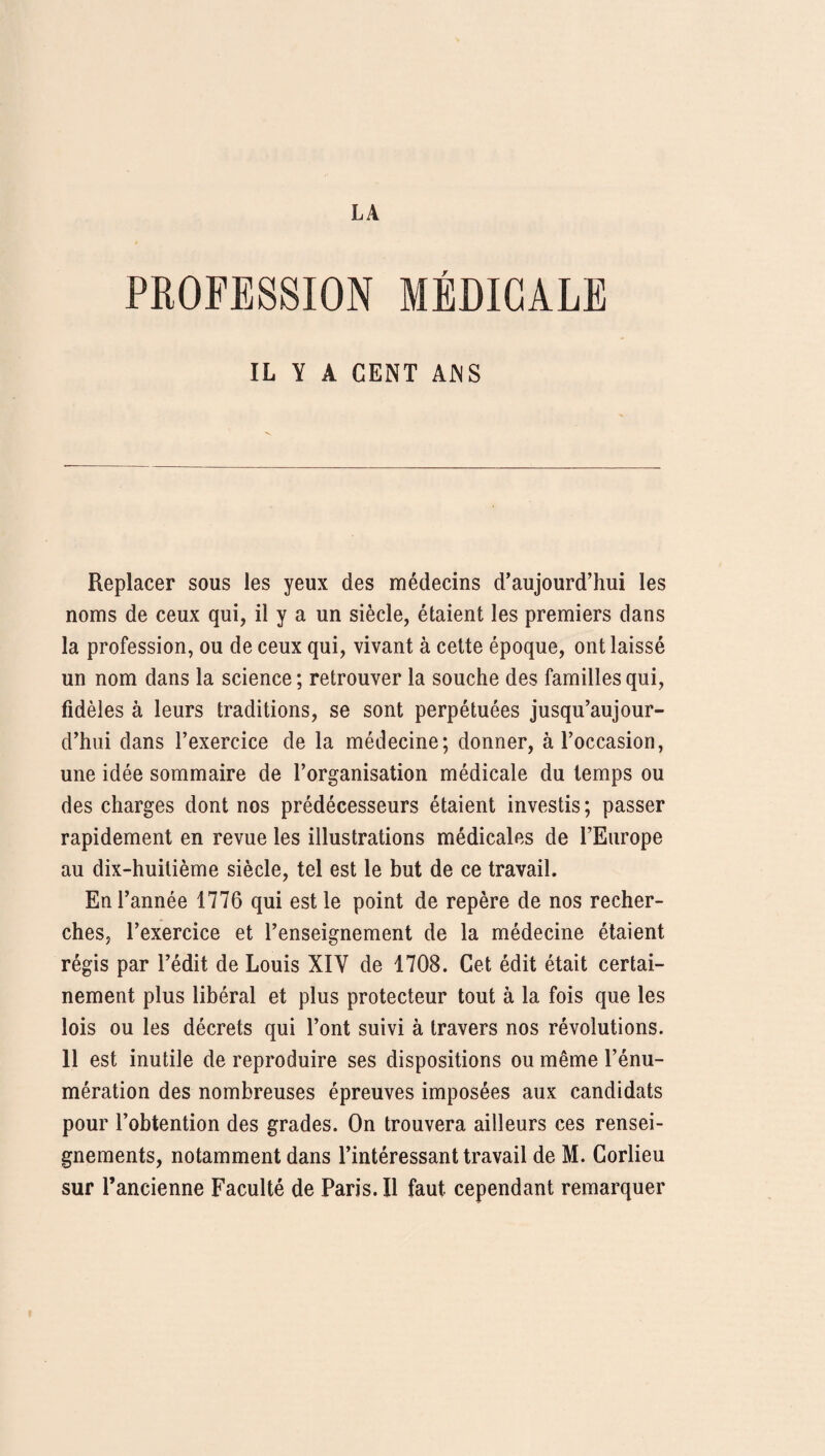 PROFESSION MÉDICALE IL Y A CENT ANS Replacer sous les yeux des médecins d’aujourd’hui les noms de ceux qui, il y a un siècle, étaient les premiers dans la profession, ou de ceux qui, vivant à cette époque, ont laissé un nom dans la science ; retrouver la souche des familles qui, fidèles à leurs traditions, se sont perpétuées jusqu’aujour¬ d’hui dans l’exercice de la médecine; donner, à l’occasion, une idée sommaire de l’organisation médicale du temps ou des charges dont nos prédécesseurs étaient investis ; passer rapidement en revue les illustrations médicales de l’Europe au dix-huitième siècle, tel est le but de ce travail. En l’année 1776 qui est le point de repère de nos recher¬ ches, l’exercice et l’enseignement de la médecine étaient régis par l’édit de Louis XIY de 1708. Cet édit était certai¬ nement plus libéral et plus protecteur tout à la fois que les lois ou les décrets qui l’ont suivi à travers nos révolutions. 11 est inutile de reproduire ses dispositions ou même l’énu¬ mération des nombreuses épreuves imposées aux candidats pour l’obtention des grades. On trouvera ailleurs ces rensei¬ gnements, notamment dans l’intéressant travail de M. Corlieu sur l’ancienne Faculté de Paris. Il faut cependant remarquer