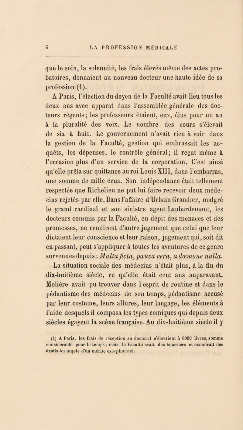 que le soin, la solennité, les frais élevés même des actes pro¬ batoires, donnaient au nouveau docteur une haute idée de sa profession (1). A Paris, l’élection du doyen de la Faculté avait lieu tous les deux ans avec apparat dans l’assemblée générale des doc¬ teurs régents; les professeurs étaient, eux, élus pour un an à la pluralité des voix. Le nombre des cours s’élevait de six à huit. Le gouvernement n’avait rien à voir dans la gestion de la Faculté, gestion qui embrassait les ac¬ quêts, les dépenses, le contrôle général; il reçut même à l’occasion plus d’un service de la corporation. C’est ainsi qu’elle prêta sur quittance au roi Louis XIII, dans l’embarras, une somme de mille écus. Son indépendance était tellement respectée que Richelieu ne put lui faire recevoir deux méde¬ cins rejetés par elle. Dans l’affaire d’Urbain Grandier, malgré le grand cardinal et son sinistre agent Laubardemont, les docteurs commis par la Faculté, en dépit des menaces et des promesses, ne rendirent d’autre jugement que celui que leur dictaient leur conscience et leur raison, jugement qui, soit dit en passant, peut s’appliquer à toutes les aventures de ce genre survenues depuis : Multa ftcta, pauca vera, a dœmone nulla. La situation sociale des médecins n’était plus, à la fin du dix-huitième siècle, ce qu’elle était cent ans auparavant. Molière avait pu trouver dans l’esprit de routine et dans le pédantisme des médecins de son temps, pédantisme accusé par leur costume, leurs allures, leur langage, les éléments à l’aide desquels il composa les types comiques qui depuis deux siècles égayent la scène française. Au dix-huitième siècle il y (1) A Paris, les frais de réception au doctorat s’élevaient à 8000 livres, somme considérable pour le temps ; mais la Faculté avait des boursiers et exonérait des droits les sujets d’un mérite exceptionnel.