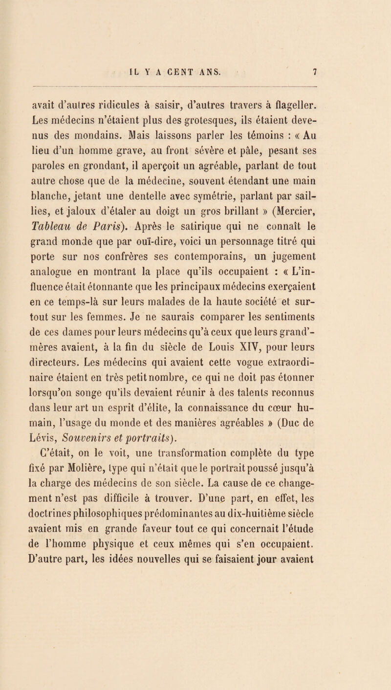 avait d’autres ridicules à saisir, d’autres travers à flageller. Les médecins n’étaient plus des grotesques, ils étaient deve¬ nus des mondains. Mais laissons parler les témoins : «Au lieu d’un homme grave, au front sévère et pâle, pesant ses paroles en grondant, il aperçoit un agréable, parlant de tout autre chose que de la médecine, souvent étendant une main blanche, jetant une dentelle avec symétrie, parlant par sail¬ lies, et jaloux d’étaler au doigt un gros brillant » (Mercier, Tableau de Paris). Après le satirique qui ne connaît le grand monde que par ouï-dire, voici un personnage titré qui porte sur nos confrères ses contemporains, un jugement analogue en montrant la place qu’ils occupaient : « L’in¬ fluence était étonnante que les principaux médecins exerçaient en ce temps-là sur leurs malades de la haute société et sur¬ tout sur les femmes. Je ne saurais comparer les sentiments de ces dames pour leurs médecins qu’à ceux que leurs grand’- mères avaient, à la fin du siècle de Louis XIY, pour leurs directeurs. Les médecins qui avaient cette vogue extraordi¬ naire étaient en très petit nombre, ce qui ne doit pas étonner lorsqu’on songe qu’ils devaient réunir à des talents reconnus dans leur art un esprit d’élite, la connaissance du cœur hu¬ main, l’usage du monde et des manières agréables d (Duc de Lévis, Souvenirs et portraits). C’était, on le voit, une transformation complète du type fixé par Molière, type qui n’était que le portrait poussé jusqu’à la charge des médecins de son siècle. La cause de ce change¬ ment n’est pas difficile à trouver. D’une part, en effet, les doctrines philosophiques prédominantes au dix-huitième siècle avaient mis en grande faveur tout ce qui concernait l’étude de l’homme physique et ceux mêmes qui s’en occupaient. D’autre part, les idées nouvelles qui se faisaient jour avaient