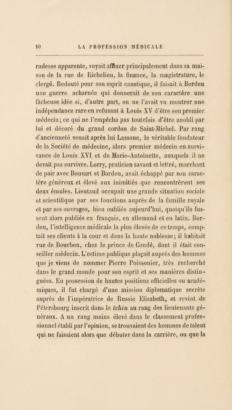 rudesse apparente, voyait affluer principalement dans sa mai¬ son de la rue de Richelieu, Sa finance, la magistrature, le clergé. Redouté pour son esprit caustique, il faisait à Bordeu une guerre acharnée qui donnerait de son caractère une fâcheuse idée si, d’autre part, on ne l’avait vu montrer une indépendance rare en refusant à Louis XY d’être son premier médecin; ce qui ne l’empêcha pas toutefois d’être anobli par lui et décoré du grand cordon de Saint-Michel. Par rang d’ancienneté venait après lui Lassone, le véritable fondateur de la Société de médecine, alors premier médecin en survi¬ vance de Louis XYI et de Marie-Antoinette, auxquels il ne devait pas survivre. Lorry, praticien savant et lettré, marchant de pair avec Bouvarl et Bordeu, avait échappé par son carac¬ tère généreux et élevé aux inimitiés que rencontrèrent ses deux émules. Lieutaud occupait une grande situation sociale et scientifique par ses fonctions auprès de la famille royale et par ses ouvrages, bien oubliés aujourd’hui, quoiqu’ils fus¬ sent alors publiés en français, en allemand et en latin. Bor¬ deu, l’intelligence médicale la plus élevée de ce temps, comp¬ tait ses clients à la cour et dans la haute noblesse; il habitait rue de Bourbon, chez le prince de Condé, dont il était con¬ seiller médecin. L’estime publique plaçait auprès des hommes que je viens de nommer Pierre Poissonier, très recherché dans le grand monde pour son esprit et ses manières distin¬ guées. En possession de hautes positions officielles ou acadé¬ miques, il fut chargé d’une mission diplomatique secrète auprès de l’impératrice de Russie Elisabeth, et revint de Pétersbourg inscrit dans le tchin au rang des lieutenants gé¬ néraux. A un rang moins élevé dans le classement profes¬ sionnel établi par l’opinion, se trouvaient des hommes de talent qui ne faisaient alors que débuter dans la carrière, ou que la
