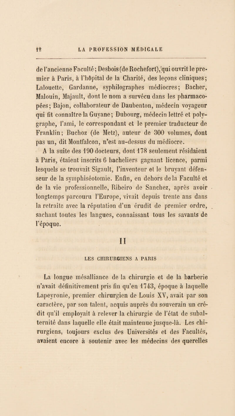 de l’ancienne Faculté ; Desbois (de Rochefort),7jui ouvrit le pre¬ mier à Paris, à l’hôpital de la Charité, des leçons cliniques; Lalouette, Gardanne, syphilographes médiocres; Bâcher, Malouin, Majault, dont le nom a survécu dans les pharmaco¬ pées; Bajon, collaborateur de Daubenton, médecin voyageur qui fit connaître la Guyane; Dubourg, médecin lettré et poly- graphe, l’ami, le correspondant et le premier traducteur de Franklin; Buchoz (de Metz), auteur de 300 volumes, dont pas un, dit Montfalcon, n’est au-dessus du médiocre. A la suite des 190 docteurs, dont 178 seulement résidaient à Paris, étaient inscrits 6 bacheliers gagnant licence, parmi lesquels se trouvait Sigault, l’inventeur et le bruyant défen¬ seur de la symphiséotomie. Enfin, en dehors delà Faculté et de la vie professionnelle, Ribeiro de Sanchez, après avoir longtemps parcouru l’Europe, vivait depuis trente ans dans la retraite avec la réputation d’un érudit de premier ordre, sachant toutes les langues, connaissant tous les savants de l’époque. Ii LES CHIRURGIENS A PARIS La longue mésalliance de la chirurgie et de la barberie n’avait définitivement pris fin qu’en 1743, époque à laquelle Lapeyronie, premier chirurgien de Louis XV, avait par son caractère, par son talent, acquis auprès du souverain un cré¬ dit qu’il employait à relever la chirurgie de l’état de subal¬ ternité dans laquelle elle était maintenue jusque-là. Les chi¬ rurgiens, toujours exclus des Universités et des Facultés, avaient encore à soutenir avec les médecins des querelles