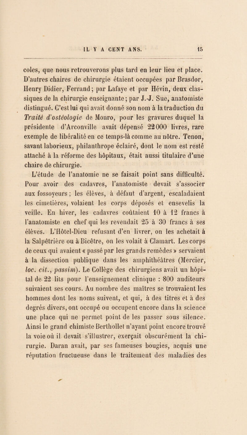 coles, que nous retrouverons plus tard en leur lieu et place. D’autres chaires de chirurgie étaient occupées par Brasdor, Henry Didier, Ferrand; par Lafaye et par Hévin, deux clas¬ siques de la chirurgie enseignante; par J.-J. Sue, anatomiste distingué. C’est lui qui avait donné son nom à la traduction du Traité d'ostéologie de Monro, pour les gravures duquel la présidente d’Arconville avait dépensé 22000 livres, rare exemple de libéralité en ce temps-là comme au nôtre. Tenon, savant laborieux, philanthrope éclairé, dont le nom est resté attaché à la réforme des hôpitaux, était aussi titulaire d’une chaire de chirurgie. L’étude de l’anatomie ne se faisait point sans difficulté. Pour avoir des cadavres, l’anatomiste devait s’associer aux fossoyeurs ; les élèves, à défaut d’argent, escaladaient les cimetières, volaient les corps déposés et ensevelis la veille. En hiver, les cadavres coûtaient 10 à 12 francs à l’anatomiste en chef qui les revendait 25 à 30 francs à ses élèves. L’Hôtel-Dieu refusant d’en livrer, on les achetait à la Salpêtrière ou àBicêtre, on les volait à Clamart. Les corps de ceux qui avaient « passé par les grands remèdes » servaient à la dissection publique dans les amphithéâtres (Mercier, loc. cit., passim). Le Collège des chirurgiens avait un hôpi¬ tal de 22 lits pour l’enseignement clinique : 800 auditeurs suivaient ses cours. Au nombre des maîtres se trouvaient les hommes dont les noms suivent, et qui, à des titres et à des degrés divers, ont occupé ou occupent encore dans la science une place qui ne permet point de les passer sous silence. Ainsi le grand chimiste Berlhollet n’ayant point encore trouvé la voie où il devait s’illustrer, exerçait obscurément la chi¬ rurgie. Daran avait, par ses fameuses bougies, acquis une réputation fructueuse dans le traitement des maladies des