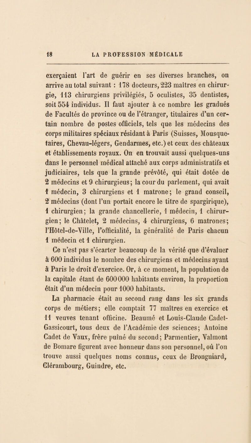 exerçaient l’art de guérir en ses diverses branches, on arrive au total suivant : 178 docteurs, 223 maîtres en chirur¬ gie, 113 chirurgiens privilégiés, 5 oculistes, 35 dentistes, soit 554 individus. Il faut ajouter à ce nombre les gradués de Facultés de province ou de l’étranger, titulaires d’un cer¬ tain nombre de postes officiels, tels que les médecins des corps militaires spéciaux résidant à Paris (Suisses, Mousque¬ taires, Chevau-légers, Gendarmes, etc.) et ceux des châteaux et établissements royaux. On en trouvait aussi quelques-uns dans le personnel médical attaché aux corps administratifs et judiciaires, tels que la grande prévôté, qui était dotée de 2 médecins et 9 chirurgieus; la cour du parlement, qui avait 1 médecin, 3 chirurgiens et 1 matrone; le grand conseil, 2 médecins (dont l’un portait encore le titre de spargirique), 1 chirurgien; la grande chancellerie, I médecin, 1 chirur¬ gien; le Châtelet, 2 médecins, 4 chirurgiens, 6 matrones; rHôtel-de-Ville, l’officialité, la généralité de Paris chacun I médecin et 1 chirurgien. Ce n’est pas s’écarter beaucoup de la vérité que d’évaluer à 600 individus le nombre des chirurgiens et médecins ayant à Paris le droit d’exercice. Or, à ce moment, la population de la capitale étant de 600000 habitants environ, la proportion était d’un médecin pour 1000 habitants. La pharmacie était au second rang dans les six grands corps de métiers; elle comptait 77 maîtres en exercice et II veuves tenant officine. Beaumé et Louis-Claude Cadet- Gassicourt, tous deux de l’Académie des sciences; Antoine Cadet de Vaux, frère puîné du second; Parmentier, Valmont de Bomare figurent avec honneur dans son personnel, où l’on trouve aussi quelques noms connus, ceux de Brongniard, Clérambourg, Guindre, etc.
