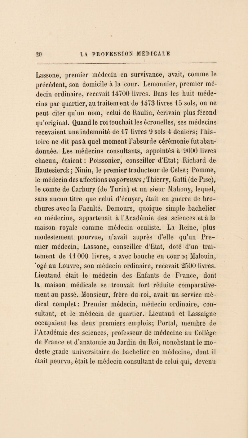 Lassone, premier médecin en survivance, avait, comme le précédent, son domicile à la cour. Lemonnier, premier mé¬ decin ordinaire, recevait 14700 livres. Dans les huit méde¬ cins par quartier, au traitem ent de 1473 livres 15 sols, on ne peut citer qu’un nom, celui de Raulin, écrivain plus fécond qu’original. Quand le roi touchait les écrouelles, ses médecins recevaient une indemnité de 17 livres 9 sols 4 deniers; l’his¬ toire ne dit pas à quel moment l’absurde cérémonie fut aban¬ donnée. Les médecins consultants, appointés à 9000 livres chacun, étaient: Poissonier, conseiller d’Etat; Richard de Hautesierck ; Ninin, le premier traducteur de Gelse ; Pomme, le médecin des affections vaporeuses ; Thierry, Gatti (de Pise), le comte de Garbury (de Turin) et un sieur Mahony, lequel, sans aucun titre que celui d’écuyer, était en guerre de bro¬ chures avec la Faculté. Demours, quoique simple bachelier en médecine, appartenait à l’Académie des sciences et à la maison royale comme médecin oculiste. La Reine, plus modestement pourvue, n’avait auprès d’elle qu’un Pre¬ mier médecin, Lassone, conseiller d’Etat, doté d’un trai¬ tement de 11 000 livres, « avec bouche en cour »; Malouin, ’ogé au Louvre, son médecin ordinaire, recevait 2500 livres. Lieutaud était le médecin des Enfants de France, dont la maison médicale se trouvait fort réduite comparative¬ ment au passé. Monsieur, frère du roi, avait un service mé¬ dical complet : Premier médecin, médecin ordinaire, con¬ sultant, et le médecin de quartier. Lieutaud et Lassaigne occupaient les deux premiers emplois; Portai, membre de l’Académie des sciences, professeur de médecine au Collège de France et d’anatomie au Jardin du Roi, nonobstant le mo¬ deste grade universitaire de bachelier en médecine, dont il étail pourvu, était le médecin consultant de celui qui, devenu