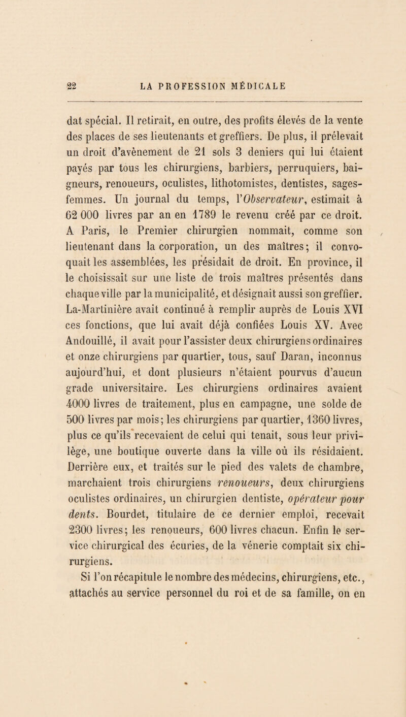 dat spécial. Il retirait, en outre, des profits élevés de la vente des places de ses lieutenants et greffiers. De plus, il prélevait un droit d’avènement de 21 sols 3 deniers qui lui étaient payés par tous les chirurgiens, barbiers, perruquiers, bai¬ gneurs, renoueurs, oculistes, lithotomistes, dentistes, sages- femmes. Un journal du temps, l'Observateur, estimait à 62 000 livres par an en 1789 le revenu créé par ce droit. A Paris, le Premier chirurgien nommait, comme son lieutenant dans la corporation, un des maîtres ; il convo¬ quait les assemblées, les présidait de droit. En province, il le choisissait sur une liste de trois maîtres présentés dans chaque ville par la municipalité, et désignait aussi son greffier. La-Martinière avait continué à remplir auprès de Louis XYI ces fonctions, que lui avait déjà confiées Louis XY. Avec Andouillé, il avait pour l’assister deux chirurgiens ordinaires et onze chirurgiens par quartier, tous, sauf Daran, inconnus aujourd’hui, et dont plusieurs n’étaient pourvus d’aucun grade universitaire. Les chirurgiens ordinaires avaient 4000 livres de traitement, plus en campagne, une solde de 500 livres par mois; les chirurgiens par quartier, 1360 livres, plus ce qu’ils recevaient de celui qui tenait, sous leur privi¬ lège, une boutique ouverte dans la ville où ils résidaient. Derrière eux, et traités sur le pied des valets de chambre, marchaient trois chirurgiens renoueurs, deux chirurgiens oculistes ordinaires, un chirurgien dentiste, opérateur pour dents. Bourdet, titulaire de ce dernier emploi, recevait 2300 livres; les renoueurs, 600 livres chacun. Enfin le ser¬ vice chirurgical des écuries, de la vénerie comptait six chi¬ rurgiens. Si l’on récapitule le nombre des médecins, chirurgiens, etc., attachés au service personnel du roi et de sa famille, on en