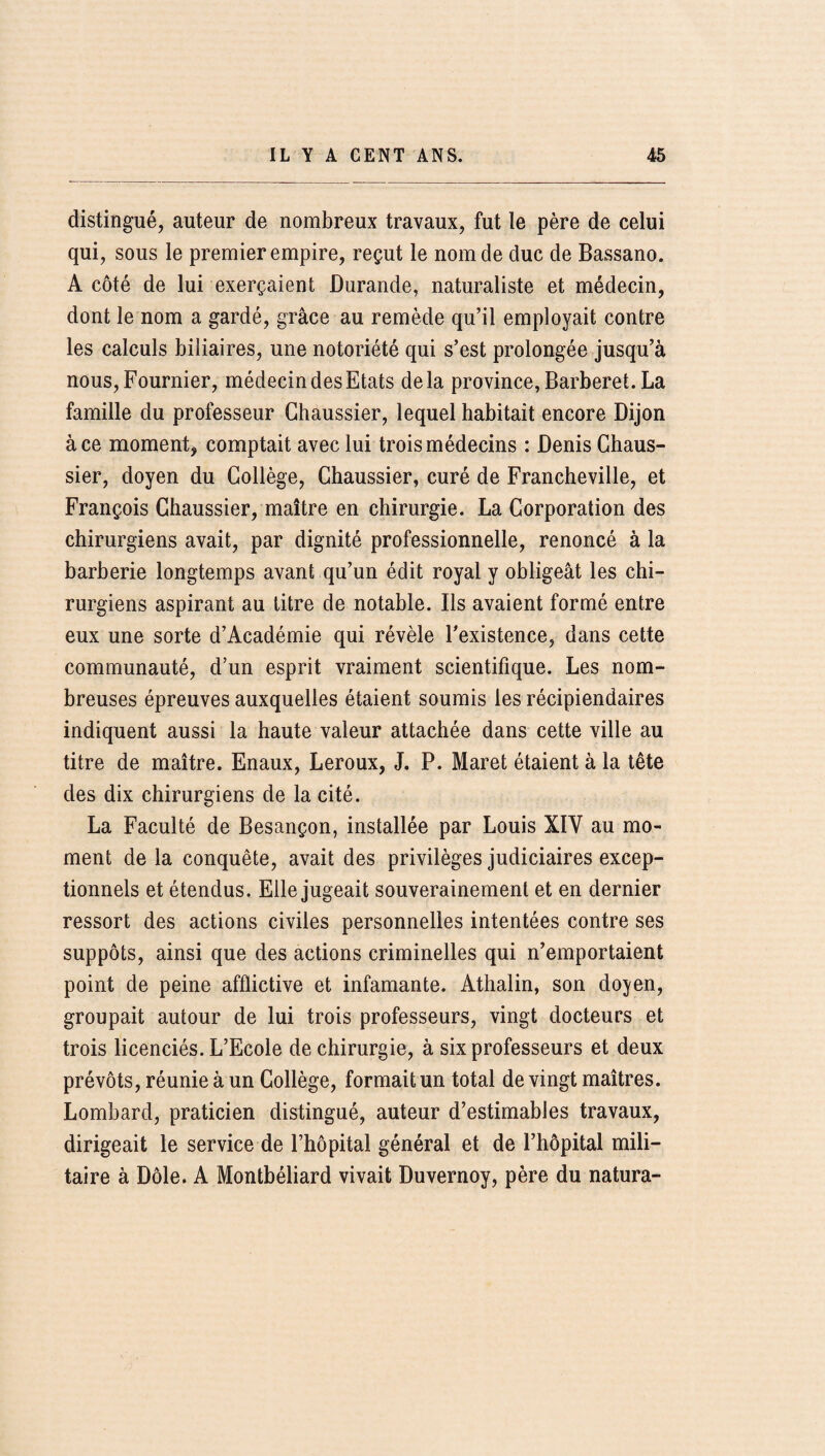 distingué, auteur de nombreux travaux, fut le père de celui qui, sous le premier empire, reçut le nom de duc de Bassano. A côté de lui exerçaient Durande, naturaliste et médecin, dont le nom a gardé, grâce au remède qu’il employait contre les calculs biliaires, une notoriété qui s’est prolongée jusqu’à nous, Fournier, médecin des Etats delà province, Barberet. La famille du professeur Chaussier, lequel habitait encore Dijon à ce moment, comptait avec lui trois médecins : Denis Chaus¬ sier, doyen du Collège, Chaussier, curé de Francheville, et François Chaussier, maître en chirurgie. La Corporation des chirurgiens avait, par dignité professionnelle, renoncé à la barberie longtemps avant qu’un édit royal y obligeât les chi¬ rurgiens aspirant au titre de notable. Ils avaient formé entre eux une sorte d’Académie qui révèle l'existence, dans cette communauté, d’un esprit vraiment scientifique. Les nom¬ breuses épreuves auxquelles étaient soumis les récipiendaires indiquent aussi la haute valeur attachée dans cette ville au titre de maître. Enaux, Leroux, J. P. Maret étaient à la tête des dix chirurgiens de la cité. La Faculté de Besançon, installée par Louis XIV au mo¬ ment de la conquête, avait des privilèges judiciaires excep¬ tionnels et étendus. Elle jugeait souverainement et en dernier ressort des actions civiles personnelles intentées contre ses suppôts, ainsi que des actions criminelles qui n’emportaient point de peine afflictive et infamante. Athalin, son doyen, groupait autour de lui trois professeurs, vingt docteurs et trois licenciés. L’Ecole de chirurgie, à six professeurs et deux prévôts, réunie à un Collège, formait un total de vingt maîtres. Lombard, praticien distingué, auteur d’estimables travaux, dirigeait le service de l’hôpital général et de l’hôpital mili¬ taire à Dole. A Montbéliard vivait Duvernoy, père du natura-