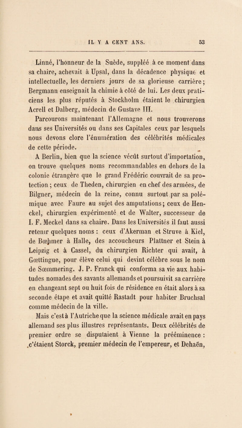 Linné, l’honneur de la Suède, suppléé à ce moment dans sa chaire, achevait à Upsal, dans la décadence physique et intellectuelle, les derniers jours de sa glorieuse carrière ; Bergmann enseignait la chimie à côté de lui. Les deux prati¬ ciens les plus réputés à Stockholm étaient le chirurgien Acrell et Dalberg, médecin de Gustave III. Parcourons maintenant l’Allemagne et nous trouverons dans ses Universités ou dans ses Capitales ceux par lesquels nous devons clore l’énumération des célébrités médicales de cette période. A Berlin, bien que la science vécût surtout d’importation, on trouve quelques noms recommandables en dehors de la colonie étrangère que le grand Frédéric couvrait de sa pro¬ tection ; ceux de Theden, chirurgien en chef des armées, de Bilgner, médecin de la reine, connu surtout par sa polé¬ mique avec Faure au sujet des amputations; ceux de Hen- ckel, chirurgien expérimenté et de Walter, successeur de I. F. Meckel dans sa chaire. Dans les Universités il faut aussi retenir quelques noms : ceux d’Akerman et Struve à Kiel, de Bœjimer à Halle, des accoucheurs Plattner et Stein à Leipzig et à Gassel, du chirurgien Richter qui avait, à Gœttingue, pour élève celui qui devint célèbre sous le nom de Sœmmering. J. P. Franck qui conforma sa vie aux habi¬ tudes nomades des savants allemands et poursuivit sa carrière en changeant sept ou huit fois de résidence en était alors à sa seconde étape et avait quitté Rastadt pour habiter Bruchsal comme médecin de la ville. Mais c’est à l’Autriche que la science médicale avait en pays allemand ses plus illustres représentants. Deux célébrités de premier ordre se disputaient à Vienne la prééminence : .c’étaient Storck, premier médecin de l’empereur, et Dehaën, »