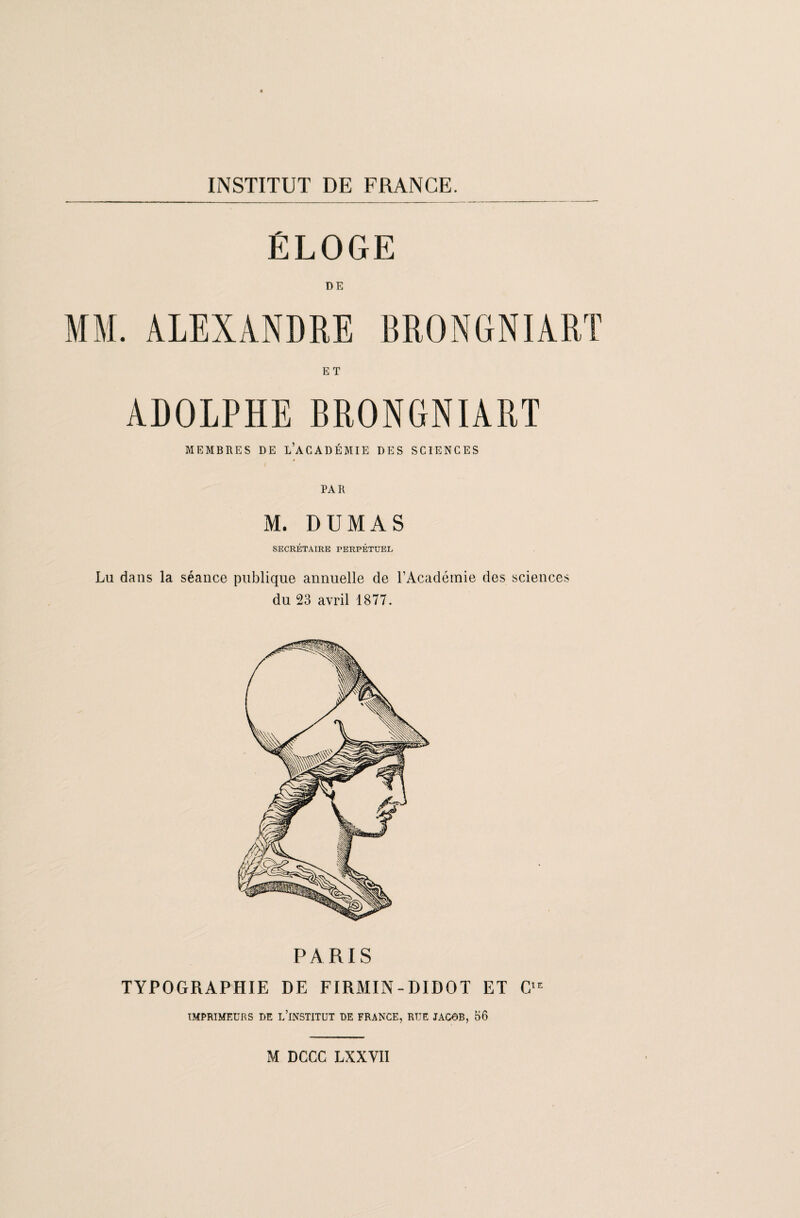 ÉLOGE MM. ALEXANDRE BRONGNIART ET ADOLPHE BRONGNIART MEMBRES DE L’ACADÉMIE DES SCIENCES M. DUMAS SECRÉTAIRE PERPÉTUEL Lu dans la séance publique annuelle de l’Académie des sciences du 23 avril 1877. PARIS TYPOGRAPHIE DE FIRMIN-DIDOT ET CIE IMPRIMEURS DE L’INSTITUT DE FRANCE, RUE JACOB, 56