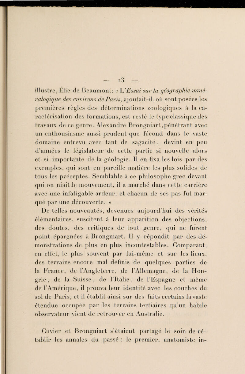 illustre, Élie cle Beaumont: « L'Essai sur la géographie miné¬ ralogique des environs de Paris, ajoutait-il, où sont posées les premières règles des déterminations zoologicjues à la ca¬ ractérisation des formations, est resté le type classique des travaux de ce genre. Alexandre Brongniart,pénétrant avec un enthousiasme aussi prudent que fécond dans le vaste domaine entrevu avec tant de sagacité , devint en peu d’années le législateur de cette partie si nouvelle alors et si importante de la géologie. Il en tixa les lois par des exemples, qui sont en pareille matière les plus solides de tous les préceptes. Semblable à ce philosophe grec devant qui on niait le mouvement, il a marché dans cette carrière avec une infatigable ardeur, et chacun de ses pas fut mar¬ qué par une découverte. » De telles nouveautés, devenues aujourd’hui des vérités élémentaires, suscitent à leur apparition des objections, des doutes, des critiques de tout genre, qui ne furent point épargnées à Brongniart. Il y répondit par des dé¬ monstrations de plus en plus incontestables. Comparant, en effet, le plus souvent par lui-même et sur les lieux, des terrains encore mal définis de quelques parties de la France, de l’Angleterre, de l’Allemagne, de la Hon¬ grie , de la Suisse, de l’Italie, de l’Espagne et même de l’Amérique, il prouva leur identité avec les couches du sol de Paris, et il établit ainsi sur des faits certains la vaste étendue occupée par les terrains tertiaires qu’un habile observateur vient de retrouver en Australie. Cuvier et Brongniart s’étaient partagé le soin de ré¬ tablir les annales du passé : le premier, anatomiste in-