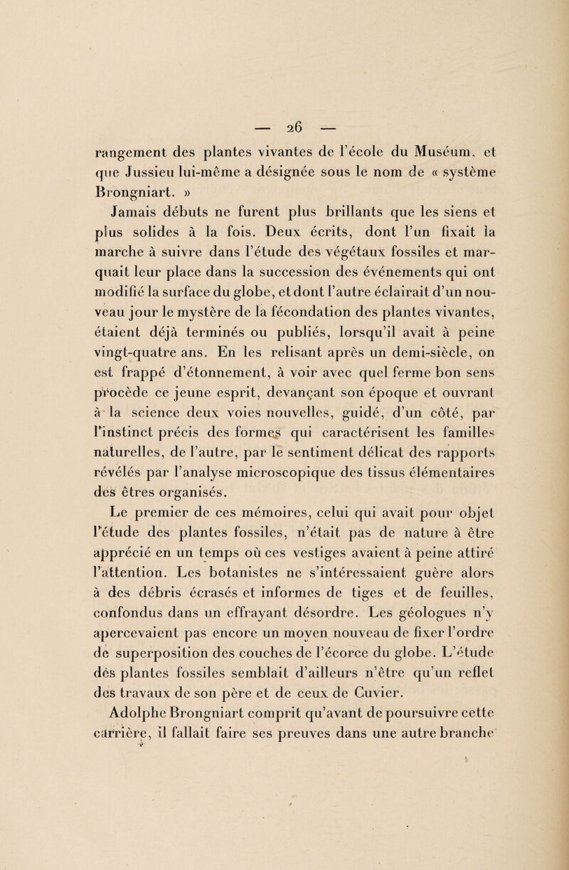 rangement des plantes vivantes de l’école du Muséum, et que Jussieu lui-même a désignée sous le nom de « système Brongniart. » Jamais débuts ne furent plus brillants que les siens et p!us solides à la fois. Deux écrits, dont F un fixait la marche à suivre dans l’étude des végétaux fossiles et mar¬ quait leur place dans la succession des événements qui ont modifié la surface du globe, et dont l’autre éclairait d’un nou¬ veau jour le mystère de la fécondation des plantes vivantes, étaient déjà terminés ou publiés, lorsqu’il avait à peine vingt-quatre ans. En les relisant après un demi-siècle, on est frappé d’étonnement, à voir avec quel ferme bon sens procède ce jeune esprit, devançant son époque et ouvrant à la science deux voies nouvelles, guidé, d’un côté, par l’instinct précis des former qui caractérisent les familles naturelles, de l’autre, par le sentiment délicat des rapports révélés par l’analyse microscopique des tissus élémentaires des êtres organisés. Le premier de ces mémoires, celui qui avait pour objet l’étude des plantes fossiles, n’était pas de nature à être apprécié en un temps où ces vestiges avaient à peine attiré l’attention. Les botanistes ne s’intéressaient guère alors à des débris écrasés et informes de tiges et de feuilles, confondus dans un effrayant désordre. Les géologues n’y apercevaient pas encore un moyen nouveau de fixer l’ordre de superposition des couches de l’écorce du globe. L’étude dés plantes fossiles semblait d’ailleurs n’être qu’un reflet des travaux de son père et de ceux de Cuvier. Adolphe Brongniart comprit qu’avant de poursuivre cette carrière, il fallait faire ses preuves dans une autre branche