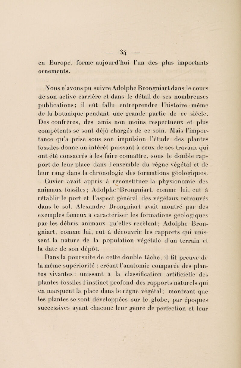 en Europe, forme aujourd’hui i’un des plus importants ornements. Nous n’avons pu suivre Adolphe Brongniart dans le cours de son active carrière et dans le détail de ses nombreuses publications ; il eût fallu entreprendre l’histoire même de la botanique pendant une grande partie de ce siècle. Des confrères, des amis non moins respectueux et plus compétents se sont déjà chargés de ce soin. Mais l’impor¬ tance qu’a prise sous son impulsion l’étude des plantes fossiles donne un intérêt puissant à ceux de ses travaux qui ont été consacrés à les faire connaître, sous le double rap¬ port de leur place dans l’ensemble du règne végétal et de leur rang dans la chronologie des formations géologiques. Cuvier avait appris à reconstituer la physionomie des animaux fossiles; Adolphe Brongniart, comme lui, eut à rétablir le port et l’aspect général des végétaux retrouvés dans le sol. Alexandre Brongniart avait montré par des exemples fameux à caractériser les formations géologiques par les débris animaux qu’elles recèlent; Adolphe Bron¬ gniart, comme lui, eut à découvrir les rapports qui unis¬ sent la nature de la population végétale d’un terrain et la date de son dépôt. Dans la poursuite de cette double tâche, il fit preuve de la même supériorité : créant l’anatomie comparée des plan¬ tes vivantes ; unissant à la classification artificielle des plantes fossiles l’instinct profond des rapports naturels qui en marquent la place dans le règne végétal; montrant que les plantes se sont développées sur le globe, par époques successives ayant chacune leur genre de perfection et leur