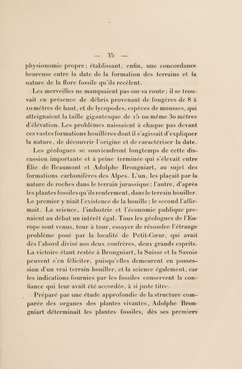 physionomie propre ; établissant, enfin, une concordance heureuse entre la date de la formation des terrains et la nature de la flore fossile qu’ils recèlent. Les merveilles ne manquaient pas sur sa route ; il se trou¬ vait en présence de débris provenant de fougères de 8 à io mètres de haut, et de lycopodes, espèces de mousses, qui atteignaient la taille gigantesque de i5 ou même 3o mètres d’élévation. Les problèmes naissaient à chaque pas devant ces vastes formations houillères dont il s’agissait d’expliquer la nature, de découvrir l’origine et de caractériser la date. Les géologues se souviendront longtemps de cette dis¬ cussion importante et à peine terminée qui s’élevait entre Elie de Beaumont et Adolphe Brongniart, au sujet des formations carbonifères des Alpes. L’un, les plaçait par la nature de roches dans le terrain jurassique ; l’autre, d’après les plantes fossiles qu’ils renferment , dans le terrain houiller. Le premier y niait l’existence de la houille ; le second l’affir¬ mait. La science, l’industrie et l’économie publique pre¬ naient au débat un intérêt égal. Tous les géologues de l’Eu¬ rope sont venus, tour à tour, essayer de résoudre l’étrange problème posé par la localité de Petit-Cœur, qui avait dès l’abord divisé nos deux confrères, deux grands esprits. La victoire étant restée à Brongniart, la Suisse et la Savoie peuvent s’en féliciter, puisqu’elles demeurent en posses¬ sion d’un vrai terrain houiller, et la science également, car les indications fournies par les fossiles conservent la con¬ fiance qui leur avait été accordée, à si juste titre. Préparé par une étude approfondie de la structure com¬ parée des organes des plantes vivantes, Adolphe Bron¬ gniart déterminait les plantes fossiles, dès ses premiers