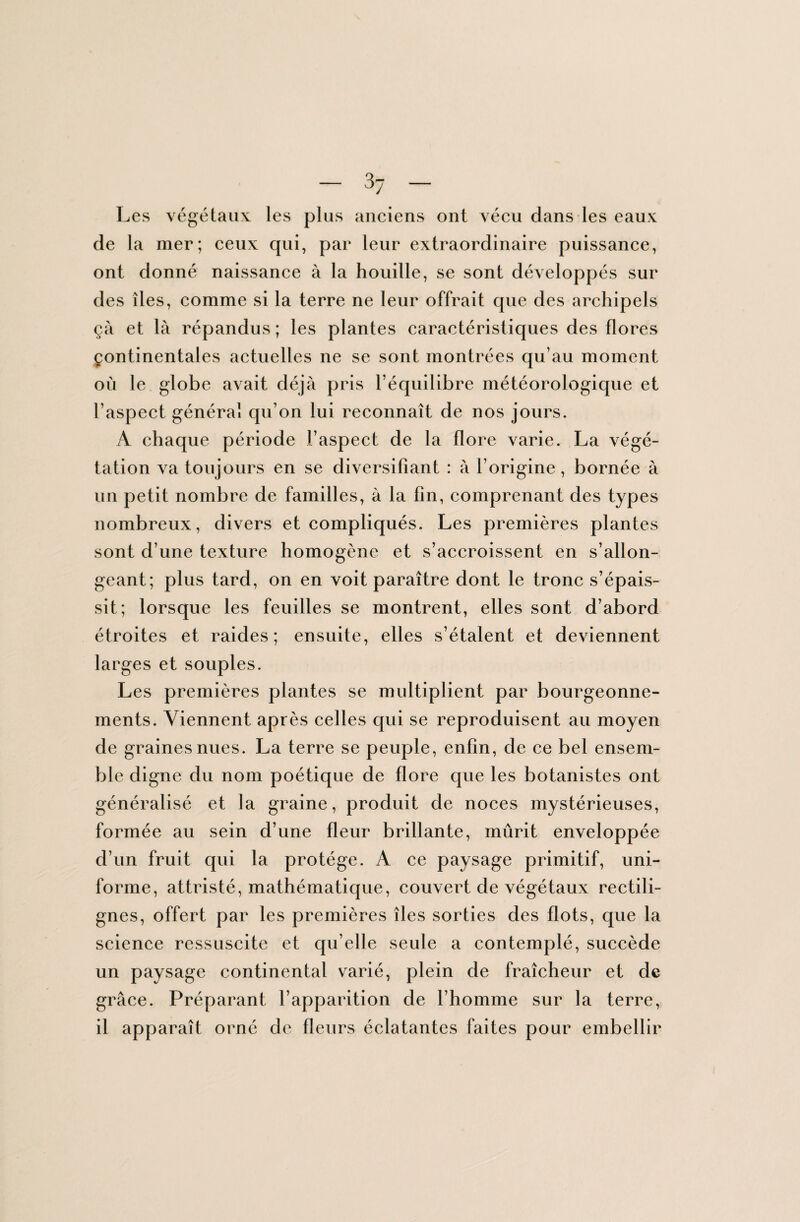 Les végétaux les plus anciens ont vécu dans les eaux de la mer; ceux qui, par leur extraordinaire puissance, ont donné naissance à la houille, se sont développés sur des îles, comme si la terre ne leur offrait que des archipels ça et là répandus ; les plantes caractéristiques des flores Çontinentales actuelles ne se sont montrées qu’au moment où le globe avait déjà pris l’équilibre météorologique et l’aspect général qu’on lui reconnaît de nos jours. A chaque période l’aspect de la flore varie. La végé¬ tation va toujours en se diversifiant : à l’origine, bornée à un petit nombre de familles, à la fin, comprenant des types nombreux, divers et compliqués. Les premières plantes sont d’une texture homogène et s’accroissent en s’allon¬ geant; plus tard, on en voit paraître dont le tronc s’épais¬ sit; lorsque les feuilles se montrent, elles sont d’abord étroites et raides; ensuite, elles s’étalent et deviennent larges et souples. Les premières plantes se multiplient par bourgeonne¬ ments. Viennent après celles qui se reproduisent au moyen de graines nues. La terre se peuple, enfin, de ce bel ensem¬ ble digne du nom poétique de flore que les botanistes ont généralisé et la graine, produit de noces mystérieuses, formée au sein d’une fleur brillante, mûrit enveloppée d’un fruit qui la protège. A ce paysage primitif, uni¬ forme, attristé, mathématique, couvert de végétaux rectili¬ gnes, offert par les premières îles sorties des flots, que la science ressuscite et qu elle seule a contemplé, succède un paysage continental varié, plein de fraîcheur et de grâce. Préparant l’apparition de l’homme sur la terre, il apparaît orné de fleurs éclatantes faites pour embellir