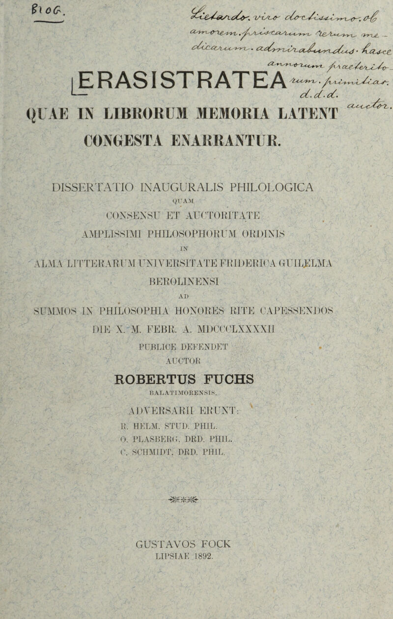 oG, . OLdbrLsty^ iERASISTRATEA -/lsC<srr-L'. QUAE IN LIBROllUM MEMORIA LATENT CC^CsC^tf^L-. CONGESTA ENARRANTUR. DISSERTATIO inauguralis philologica QUAM CONSENSU ET AUCTORITATE u' AMPLISSIMI PHILOSOPHORUM ORDINIS IN ALMA LITTERARUM UNIVERSITATE ER IDE PICA GHIIL.ELAIA BEROLINENSI AI) SUMAIOS IN PHILOSOPHIA HONORES RITE CAPESSEN DIE X. M. FEBR. A. MDCCCLXXXXH PUBLICE DEFENDET AUCTOR ROBERTUS FUCHS 0■ . ' T, { VA Ac r-t B AL ATI MOKE N SIS. ADVERSARII ERUNT R, HELM. STUD. PHIL. 0. PLASBERG. DRD. PHIL. C. SCHM1DT. DRD. PHIL. . ';V\' -C .. -m:. v. V A- ru::-p.:■■' i * ' v’ •: ... ..-jBs .T- : .' I, - T fy>\ o. /fr\ /tv/^SV». GUSTAVOS FOCK LIPSIAE 1892.