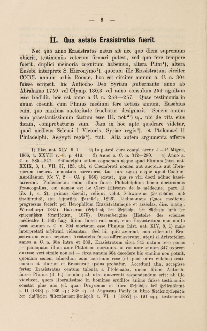 II. Qua aetate Erasistratus fuerit. Nec quo anno Erasistratus natus sit nec quo diem supremum obierit, testimoniis veterum firmari potest, sed quo fere tempore fuerit, duplici memoria cognitum habemus, altera Plini1), altera Eusebi interprete S. Hieronymo2), quorum ille Erasistratum circiter CCCCL annum urbis Romae, hoc est circiter annum a. C. n. 304 fuisse scripsit, hic Antiocho Deo Syriam gubernante anno ab Abrahamo 1759 vel Olymp. 130,3 vel anno consulum 254 agnitum esse tradidit, hoc est anno a. C. n. 258—257. Quae testimonia in unum coeunt, cum Plinius medium fere aetatis annum, Eusebius eum, quo maxima auctoritate fruebatur, designarit. Senem autem eum praestantissimum factum esse III, not31) sq., ubi de vita eius dicam, comprobaturus sum. Jam in hoc apte quadrare videtur, quod medicus Seleuci I Victoris, Syriae regis3), et Ptolemaei II Philadelphi, Aegypti regis4), fuit. Alia autem argumenta afferre 1) Hist. nat. XIY, 9, 1. 2) In patrol. curs. compl. aceur. J.—P. Migne, 1866, t. XXYII y. -«8, p. 410. 3) Anno a. C. n. 312—280. 4) Anno a. C. n. 285—247. Philadelphi autem cognomen neque apud Plinium (hist. nat. XXIX, 3, 1; VII, 37, 123, ubi, si Cleombroti nomen aut auctoris aut libra¬ riorum incuria immistum correxeris, tuo iure ages) neque apud Caelium Aurelianum (Cc Y, 2 = CA p. 566) exstat, qua re viri docti adhuc haesi¬ taverunt. Ptolemaeum enim illum fuisse Philadelphum homo doctissimus Francogallus, cui nomen est Le Clere (Histoire de la medecine, part. II lib. I, c. 2), primus docuit, reliqui velut Schwarzius (§eropl)ilu§ mtb @ra[t[tratu§, eirte fjiftorifcfye parallele, 1826), Liebmannus (Quos medicina progressus fecerit per Herophilum Erasistratumque et asseclas, diss. inaug., Wirceburgi 1845), Haeserus (Sdjrbud) ber ©efd)td)te ber TOebicin unb ber ebtbemifdjen ^ranffyeitett, 1875), Darembergius (Histoire des Sciences medicales I, 160) Lagi filium fuisse rati sunt, cum Erasistratum non multo post annum a. C. n. 304 mortuum esse Plinium (hist. nat. XIV, 9, 1) male interpretati arbitrari videantur. Sed hi, quid agerent, non viderunt: Era¬ sistratum enim nepotem Aristotelis fuisse affirmaverunt; atqui si Aristotelem annos a. C. n. 384 intra et 383, Erasistratum circa 345 natum esse ponas — quamquam illum ante Platonem mortuum, id est ante annum 347 uxorem duxisse veri simile non est — circa annum 304 decedere hic omnino non potuit, quoniam senem admodum eum mortuum esse (id quod infra videbis) testi¬ moniis et aliorum et Erasistrati ipsius probatur. Accedunt alia; accepisse fertur Erasistratus centum talenta a Ptolemaeo, quem filium Antiochi fuisse Plinius (11. 11.) simulat; ab utro quaerenti respondendum erit: ab illo videlicet, quem liberalissimo in homines eruditos animo fuisse testimoniis constat plus uno (cf. quae Droysenus in libro ©efd)id)te be§ .'pelleni^muS t. II [1843] p. 236 sq.; 338 sq. et Augustus Pauly in libro Sfealencfydofiabie ber daffi]d)en 2UtertI)um§it>iffenfcf)aft t. VI. 1 [1852] p. 191 sqq. testimoniis