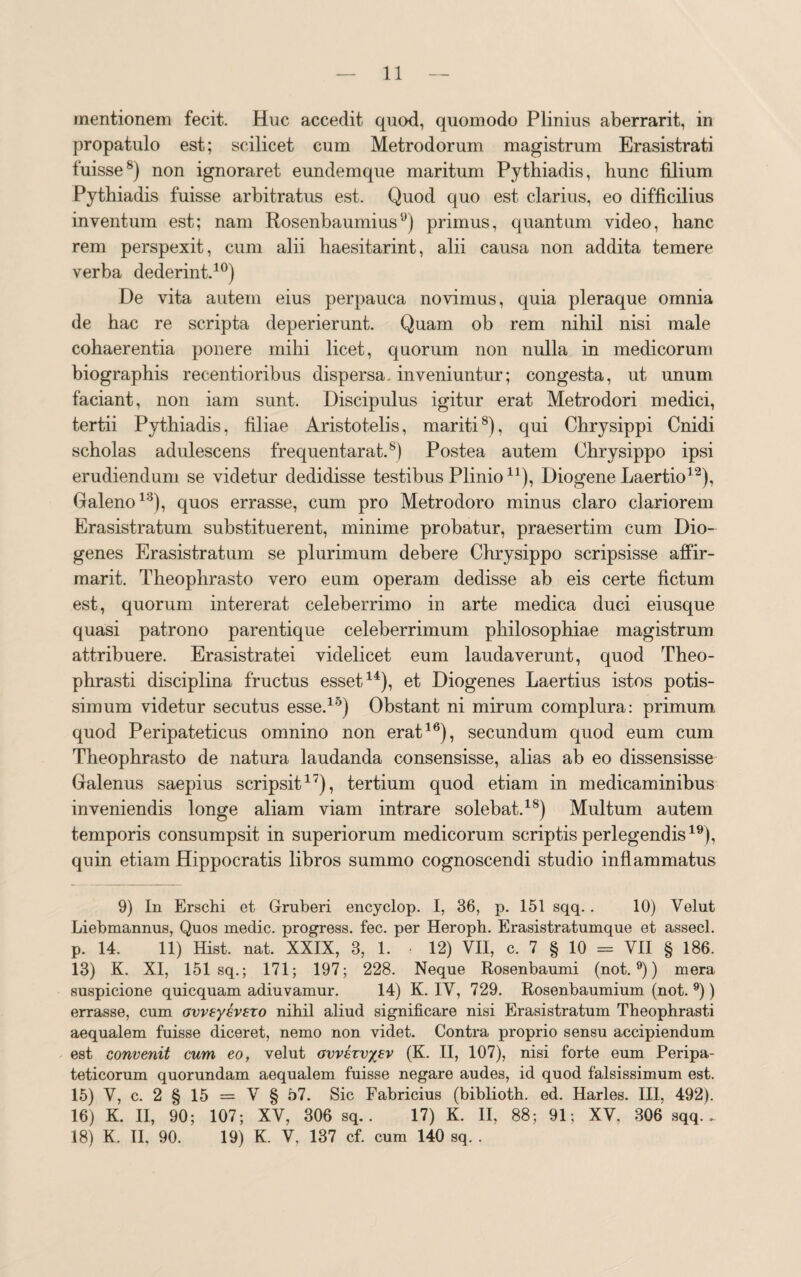 mentionem fecit. Huc accedit quod, quomodo Plinius aberrarit, in propatulo est; scilicet cum Metrodorum magistrum Erasistrati fuisse8) non ignoraret eundemque maritum Pythiadis, hunc filium Pythiadis fuisse arbitratus est. Quod quo est clarius, eo difficilius inventum est; nam Rosenbaumius9) primus, quantum video, hanc rem perspexit, cum alii haesitarint, alii causa non addita temere verba dederint.10) De vita autem eius perpauca novimus, quia pleraque omnia de hac re scripta deperierunt. Quam ob rem nihil nisi male cohaerentia ponere mihi licet, quorum non nulla in medicorum biographis recentioribus dispersa, inveniuntur; congesta, ut unum faciant, non iam sunt. Discipulus igitur erat Metrodori medici, tertii Pythiadis, filiae Aristotelis, mariti8), qui Chrysippi Cnidi scholas adulescens frequentarat.8) Postea autem Chrysippo ipsi erudiendum se videtur dedidisse testibus Plinio n), Diogene Laertio12), Galeno13), quos errasse, cum pro Metrodoro minus claro clariorem Erasistratum substituerent, minime probatur, praesertim cum Dio¬ genes Erasistratum se plurimum debere Chrysippo scripsisse affir- marit. Theophrasto vero eum operam dedisse ab eis certe fictum est, quorum intererat celeberrimo in arte medica duci eiusque quasi patrono parentique celeberrimum philosophiae magistrum attribuere. Erasistratei videlicet eum laudaverunt, quod Theo¬ phrasti disciplina fructus esset14), et Diogenes Laertius istos potis¬ simum videtur secutus esse.15) Obstant ni mirum complura: primum, quod Peripateticus omnino non erat16), secundum quod eum cum Theophrasto de natura laudanda consensisse, alias ab eo dissensisse Galenus saepius scripsit17), tertium quod etiam in medicaminibus inveniendis longe aliam viam intrare solebat.18) Multum autem temporis consumpsit in superiorum medicorum scriptis perlegendis19), quin etiam Hippocratis libros summo cognoscendi studio inflammatus 9) In Erschi et Gruberi encyclop. I, 36, p. 151 sqq.. 10) Velut Liebmannus, Quos medie, progress. fec. per Heroph. Erasistratumque et assecl. p. 14. 11) Hist. nat. XXIX, 3, 1. • 12) VII, c. 7 § 10 = VII § 186. 13) K. XI, 151 sq.; 171; 197; 228. Neque Rosenbaumi (not.9)) mera suspicione quicquam adiuvamur. 14) K. IV, 729. Rosenbaumium (not. 9)) errasse, cum ovveyevszo nihil aliud significare nisi Erasistratum Theophrasti aequalem fuisse diceret, nemo non videt. Contra proprio sensu accipiendum est convenit cum eo, velut avvczvyev (K. II, 107), nisi forte eum Peripa¬ teticorum quorundam aequalem fuisse negare audes, id quod falsissimum est. 15) V, c. 2 § 15 = V § 57. Sic Fabricius (biblioth. ed. Harles. III, 492). 16) K. II, 90; 107; XV, 306 sq. . 17) K. II, 88; 91; XV, 306 sqq.. 18) K. II, 90. 19) K. V, 137 cf. cum 140 sq. .