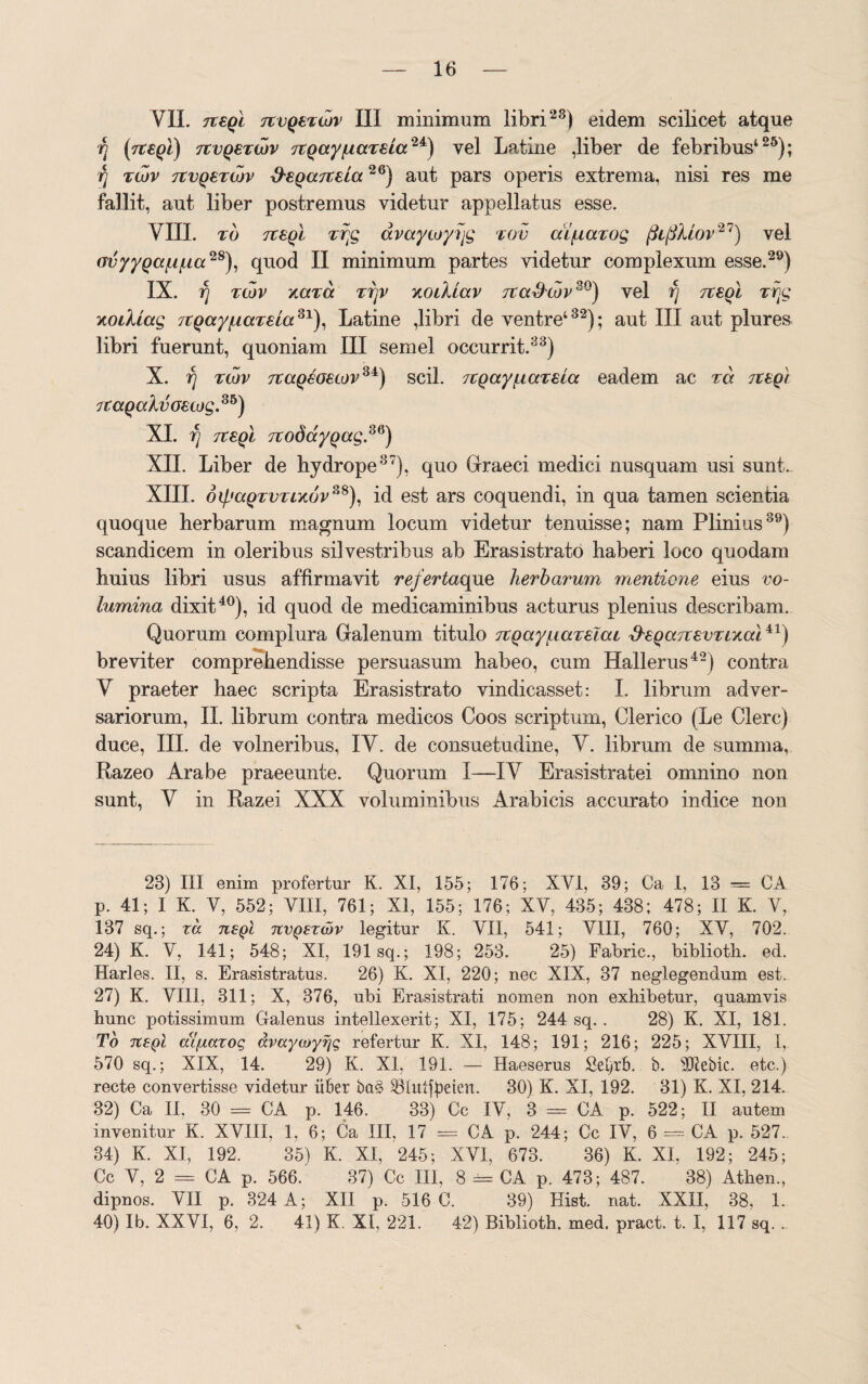 VII. Tteql TtvQeTwv III minimum libri28) eidem scilicet atque fj (Tteql) 7TVQ6TWV TZQayftctTsia24) vel Latine ,liber de febribus426); fj twv tcvqbtwv xfsQdTteLa26) aut pars operis extrema, nisi res me fallit, aut liber postremus videtur appellatus esse. VIII. to ttsqI vr;g avaycoyfjg tov difiarog (3l(3Mov27) vel ovyyQdf.if.ia28), quod II minimum partes videtur complexum esse.29) IX. fj tcov xdTd rfjv xoiildv itafJojv30) vel fj tibqI Trjg xoillag 7.tQayfidTBLd3l), Latine ,libri de ventre4 32); aut III aut plures libri fuerunt, quoniam III semel occurrit.33) X. fj tcov 7tdQBO€covSi) scii. TCQayfidTBtd eadem ac rd tcbq) jt dQdlvoecog.Sb) XI. fj TteQi TtodayQag,36) XII. Liber de hydrope37), quo Graeci medici nusquam usi sunt. XIII. dif.'dQTVTix6v?J8), id est ars coquendi, in qua tamen scientia quoque herbarum magnum locum videtur tenuisse; nam Plinius39) scandicem in oleribus silvestribus ab Erasistrato haberi loco quodam huius libri usus affirmavit refertaque herbarum mentione eius vo¬ lumina dixit40), id quod de medicaminibus acturus plenius describam. Quorum complura Galenum titulo TZQayfiaTelai ffeQdTTBVTixal41) breviter comprehendisse persuasum habeo, cum Hallerus42) contra V praeter haec scripta Erasistrato vindicasset: I. librum adver¬ sariorum, II. librum contra medicos Coos scriptum, Clerico (Le Clere) duce, III. de volneribus, IV. de consuetudine, V. librum de summa, Razeo Arabe praeeunte. Quorum I—IV Erasistratei omnino non sunt, V in Razei XXX voluminibus Arabicis accurato indice non 23) III enim profertur K. XI, 155; 176; XVI, 39; Ca I, 13 — CA p. 41; I K. V, 552; VIII, 761; XI, 155; 176; XV, 435; 438; 478; II K. V, 137 sq.; zcc usqI nvQSzdiv legitur K. VII, 541; VIII, 760; XV, 702. 24) K. V, 141; 548; XI, 191sq.; 198; 253. 25) Fabric., biblioth. ed. Harles. II, s. Erasistratus. 26) K. XI, 220; nec XIX, 37 neglegendum est. 27) K. VIII, 311; X, 376, ubi Erasistrati nomen non exhibetur, quamvis hunc potissimum Galenus intellexerit; XI, 175; 244 sq. . 28) K. XI, 181. To 7t£Ql dtfmxoq avaycoyrjg refertur K. XI, 148; 191; 216; 225; XVIII, I, 570 sq.; XIX, 14. 29) K. XI, 191. — Haeserus Sei)rb. b. sD7ebic. etc.) recte convertisse videtur iiber ba§ 33Iut|peien. 30) K. XI, 192. 31) K. XI, 214. 32) Ca II. 30 = CA p. 146. 33) Cc IV, 3 = CA p. 522; II autem invenitur K. XVIII. 1, 6; Ca III. 17 = CA p. 244; Cc IV, 6 == CA p. 527. 34) K. XI, 192. 35) K. XI, 245; XVI, 673. 36) K. XI, 192; 245; Cc V, 2 = CA p. 566. 37) Cc III, 8 = CA p. 473; 487. 38) Athen., dipnos. VII p. 324 A; XII p. 516 C. 39) Hist. nat. XXII, 38, 1. 40) Ib. XXVI, 6, 2. 41) K. XI, 221. 42) Biblioth. med. pract. t. I, 117 sq. .