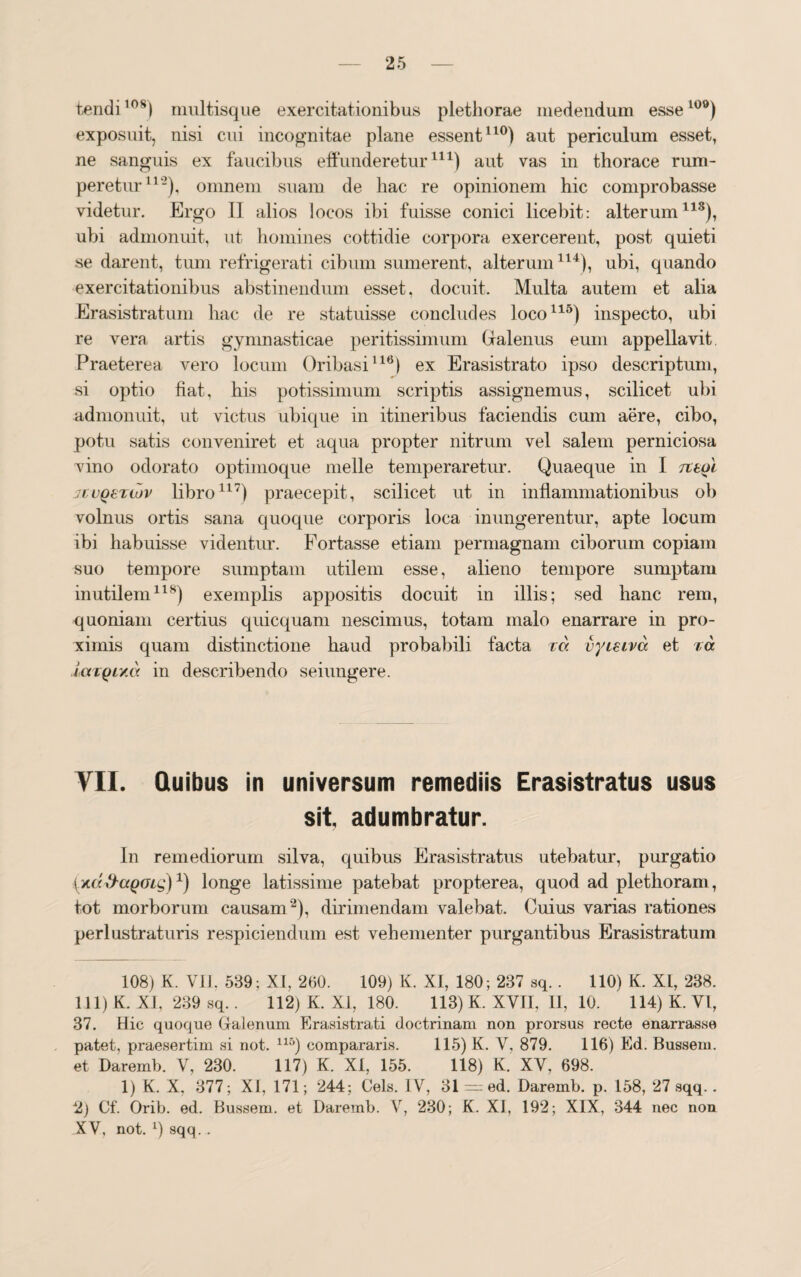 tendi10S) multisque exercitationibus plethorae medendum esse109) exposuit, nisi cui incognitae plane essent110) aut periculum esset, ne sanguis ex faucibus effunderetur111) aut vas in thorace rum¬ peretur11-), omnem suam de hac re opinionem hic comprobasse videtur. Ergo II alios locos ibi fuisse conici licebit: alterum118), ubi admonuit, ut homines cottidie corpora exercerent, post quieti se darent, tum refrigerati cibum sumerent, alterum114), ubi, quando exercitationibus abstinendum esset, docuit. Multa autem et alia Erasistratum hac de re statuisse concludes loco115) inspecto, ubi re vera artis gymnasticae peritissimum Galenus eum appellavit. Praeterea vero locum Oribasi116) ex Erasistrato ipso descriptum, si optio fiat, his potissimum scriptis assignemus, scilicet ubi admonuit, ut victus ubique in itineribus faciendis cum aere, cibo, potu satis conveniret et aqua propter nitrum vel salem perniciosa vino odorato optimoque meile temperaretur. Quaeque in I jtvQSTiuv libro117) praecepit, scilicet ut in inflammationibus ob volnus ortis sana quoque corporis loca inungerentur, apte locum ibi habuisse videntur. Fortasse etiam permagnam ciborum copiam suo tempore sumptam utilem esse, alieno tempore sumptam inutilem118) exemplis appositis docuit in illis; sed hanc rem, quoniam certius quicquam nescimus, totam malo enarrare in pro¬ ximis quam distinctione haud probabili facta ra vyisiva et ta largiza in describendo seiungere. VII. Quibus in universum remediis Erasistratus usus sit. adumbratur. In remediorum silva, quibus Erasistratus utebatur, purgatio {xd&ctQGig)4) longe latissime patebat propterea, quod ad plethoram, tot morborum causam2), dirimendam valebat. Cuius varias rationes perlustraturis respiciendum est vehementer purgantibus Erasistratum 108) K. VII, 539; XI, 260. 109) K. XI, 180 ; 237 sq.. 110) K. XI, 238. 111) K. XI, 239 sq.. 112) K. XI, 180. 113) K. XVII, II, 10. 114) K. VI, 37. Hic quoque Galenum Erasistrati doctrinam non prorsus recte enarrasse patet, praesertim si not. 116) compararis. 115) K. V, 879. 116) Ed. Bussem. et Daremb. V, 230. 117) K. XI, 155. 118) K. XV, 698. 1) K. X, 377; XI, 171; 244; Ceis. IV, 31 = ed. Daremb. p. 158, 27 sqq.. 2) Cf. Orib. ed. Bussem. et Daremb. V, 230; K. XI, 192; XIX, 344 nec non XV, not. x) sqq. .