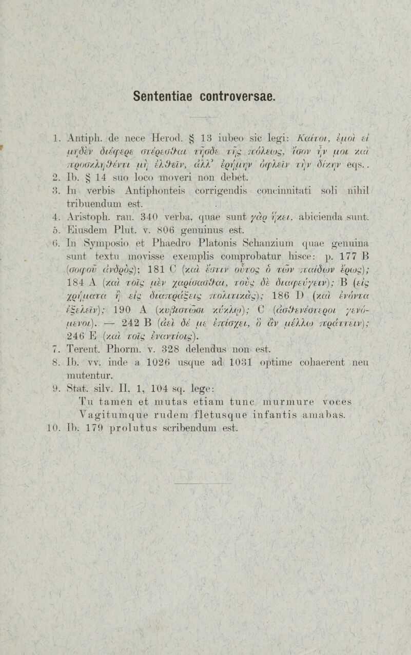 Sententiae controversae. 1. Antiph. de nece Herod. § 13 iubeo sic legi: Kahoi, luo) ei urdev diecpeqe (ueoeodha zfjods Trjg icoketog, )'oov t’v uot /o.) Ttqoo/h^vTL uri ek&eZv, d)X lorupr dcpheiv zrjv dt/rjv eqs.. 2. ib. $ 14 suo loco moveri non debet. 3. In verbis Antiphonteis corrigendis concinnitati soli nihil tribuendum est. 4. Aristoph. ran. 340 verba, quae sunt yao rptei, abicienda sunt. 5. Eiusdem Plut. v. 806 genuinus est. G. In Symposio et Phaedro Platonis Schanzium quae genuina sunt textu movisse exemplis comprobatur hisce: p. 177 B (aocpov drdodg); 181 C (/ai sgxlv ourog 6 tlov 7tatdtov eotog); 184 A (y.a.1 rolg uev yaotoaodat, rovg de dtatpevyetv); B (elg yolucacc r> elg diaTtodlgetg Ttokitr/dg); 186 I) (xcu evovzct e^ekeZv); 190 A (xv(3igtiogi xvyMo); C (dodeveoteoot yevd- uevot). — 242 B (det de tie ertto/et, o dv itellco TtQdvxeiv); 246 E (/at roZg evavrtotg). 7. Terent. Phorm. v. 328 delendus non est. 8. Ib. vv. inde a 1026 usque ad 1031 optime cohaerent neu mutentur. 9. Stat. silv. II, 1, 104 sq. lege: Tu tamen et mutas etiam tunc murmure voces Vagitumque rudem fletusque infantis amabas. 10. Ib. 179 prolutus scribendum est. c