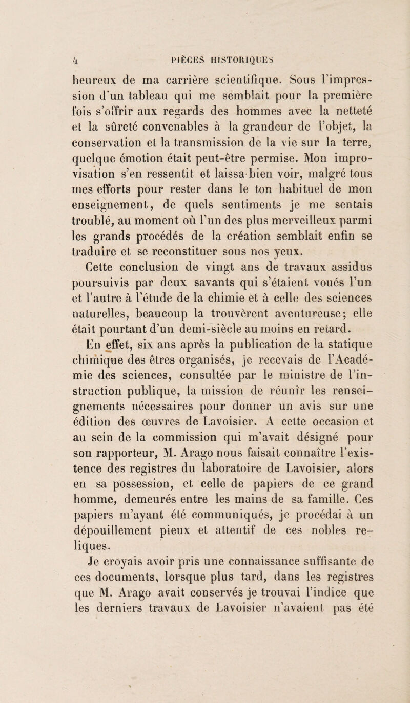 heureux de ma carrière scientifique. Sous l’impres¬ sion d’un tableau qui me semblait pour la première fois s’offrir aux regards des hommes avec la netteté et la sûreté convenables à la grandeur de l’objet, la conservation et la transmission de la vie sur la terre, quelque émotion était peut-être permise. Mon impro¬ visation s’en ressentit et laissa bien voir, malgré tous mes efforts pour rester dans le ton habituel de mon enseignement, de quels sentiments je me sentais troublé, au moment où l’un des plus merveilleux parmi les grands procédés de la création semblait enfin se traduire et se reconstituer sous nos yeux. Cette conclusion de vingt ans de travaux assidus poursuivis par deux savants qui s’étaient voués l’un et l’autre à l’étude de la chimie et à celle des sciences naturelles, beaucoup la trouvèrent aventureuse; elle était pourtant d’un demi-siècle au moins en retard. En effet, six ans après la publication de la statique chimique des êtres organisés, je recevais de l’Acadé¬ mie des sciences, consultée par le ministre de l’in¬ struction publique, la mission de réunir les rensei¬ gnements nécessaires pour donner un avis sur une édition des œuvres de Lavoisier. A cette occasion et au sein de la commission qui m’avait désigné pour son rapporteur, M. Arago nous faisait connaître l’exis¬ tence des registres du laboratoire de Lavoisier, alors en sa possession, et celle de papiers de ce grand homme, demeurés entre les mains de sa famille. Ces papiers m’ayant été communiqués, je procédai à un dépouillement pieux et attentif de ces nobles re¬ liques. Je croyais avoir pris une connaissance suffisante de ces documents, lorsque plus tard, dans les registres que M. Arago avait conservés je trouvai l’indice que les derniers travaux de Lavoisier n’avaient pas été