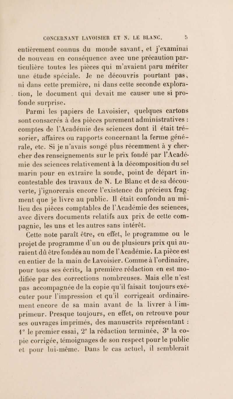 entièrement connus du monde savant, et j’examinai de nouveau en conséquence avec une précaution par¬ ticulière toutes les pièces qui m’avaient paru mériter une étude spéciale. Je ne découvris pourtant pas, ni dans cette première, ni dans cette seconde explora¬ tion, le document qui devait me causer une si pro¬ fonde surprise. Parmi les papiers de Lavoisier, quelques cartons sont consacrés à des pièces purement administratives : comptes de l’Académie des sciences dont il était tré¬ sorier, affaires ou rapports concernant la ferme géné¬ rale, etc. Si je n’avais songé plus récemment à y cher¬ cher des renseignements sur le prix fondé par l’Acadé¬ mie des sciences relativement à la décomposition du sel marin pour en extraire la soude, point de départ in¬ contestable des travaux de N. Le Blanc et de sa décou¬ verte, j’ignorerais encore l’existence du précieux frag¬ ment que je livre au public. Il était confondu au mi¬ lieu des pièces comptables de l’Académie des sciences, avec divers documents relatifs aux prix de cette com¬ pagnie, les uns et les autres sans intérêt. Cette note paraît être, en effet, le programme ou le projet de programme d’un ou de plusieurs prix qui au¬ raient dû être fondés au nom de l’Académie. La pièce est en entier de la main de Lavoisier. Comme à l’ordinaire, pour tous ses écrits,, la première rédaction en est mo¬ difiée par des corrections nombreuses. Mais elle n’est pas accompagnée de la copie qu’il faisait toujours exé¬ cuter pour l’impression et qu’il corrigeait ordinaire¬ ment encore de sa main avant de la livrer à l’im¬ primeur. Presque toujours, en effet, on retrouve pour ses ouvrages imprimés, des manuscrits représentant : 1° le premier essai, 2° la rédaction terminée, 3° la co¬ pie corrigée, témoignages de son respect pour le public et pour lui-même. Dans le cas actuel, il semblerait