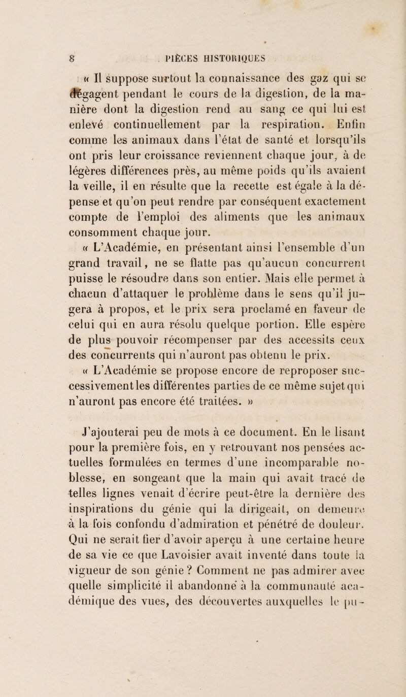 t< Il suppose surtout la connaissance des gaz qui se dégagent pendant le cours de la digestion, de la ma¬ nière dont la digestion rend au sang ce qui lui est enlevé continuellement par la respiration. Enfin comme les animaux dans l’état de santé et lorsqu’ils ont pris leur croissance reviennent chaque jour, à de légères différences près, au même poids qu’ils avaient la veille, il en résulte que la recette est égale à la dé¬ pense et qu’on peut rendre par conséquent exactement compte de l’emploi des aliments que les animaux consomment chaque jour. « L’Académie, en présentant ainsi rensembie d’un grand travail, ne se flatte pas qu’aucun concurrent puisse le résoudre dans son entier. Mais elle permet à chacun d’attaquer le problème dans le sens qu’il ju¬ gera à propos, et le prix sera proclamé en faveur de celui qui en aura résolu quelque portion. Elle espère de plus pouvoir récompenser par des accessits ceux des concurrents qui n’auront pas obtenu le prix. u L’Académie se propose encore de reproposer suc¬ cessivement les différentes parties de ce même sujet qui n’auront pas encore été traitées. » » . ■ « J’ajouterai peu de mots à ce document. En le lisant pour la première fois, en y retrouvant nos pensées ac¬ tuelles formulées en termes d’une incomparable no¬ blesse, en songeant que la main qui avait tracé de telles lignes venait d’écrire peut-être la dernière des inspirations du génie qui la dirigeait, on demeure à la fois confondu d’admiration et pénétré de douleur. Qui ne serait lier d’avoir aperçu à une certaine heure de sa vie ce que Lavoisier avait inventé dans toute la vigueur de son génie ? Comment ne pas admirer avec quelle simplicité il abandonné à la communauté aca¬ démique des vues, des découvertes auxquelles le pu-