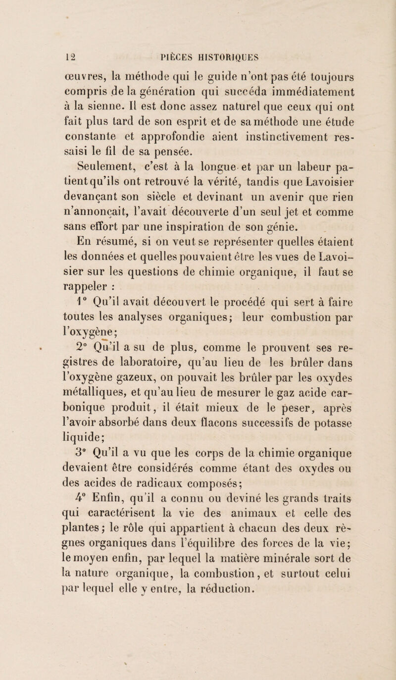 œuvres, la méthode qui le guide n’ont pas été toujours compris de la génération qui succéda immédiatement à la sienne. Il est donc assez naturel que ceux qui ont fait plus tard de son esprit et de sa méthode une étude constante et approfondie aient instinctivement res¬ saisi le fil de sa pensée. Seulement, c’est à la longue et par un labeur pa¬ tient qu’ils ont retrouvé la vérité, tandis que Lavoisier devançant son siècle et devinant un avenir que rien n’annonçait, l’avait découverte d’un seul jet et comme sans effort par une inspiration de son génie. En résumé, si on veut se représenter quelles étaient les données et quelles pouvaient être les vues de Lavoi¬ sier sur les questions de chimie organique, il faut se rappeler : 1° Qu’il avait découvert le procédé qui sert à faire toutes les analyses organiques; leur combustion par l’oxygène; 2° Qu’il a su de plus, comme le prouvent ses re¬ gistres de laboratoire, qu’au lieu de les brûler dans l’oxygène gazeux, on pouvait les brûler par les oxydes métalliques, et qu’au lieu de mesurer le gaz acide car¬ bonique produit, il était mieux de le peser, après Lavoir absorbé dans deux flacons successifs de potasse liquide; 3° Qu’il a vu que les corps de la chimie organique devaient être considérés comme étant des oxydes ou des acides de radicaux composés; 4° Enfin, qu’il a connu ou deviné les grands traits qui caractérisent la vie des animaux et celle des plantes ; le rôle qui appartient à chacun des deux rè¬ gnes organiques dans l equilibre des forces de la vie; le moyen enfin, par lequel la matière minérale sort de la nature organique, la combustion, et surtout celui par lequel elle y entre, la réduction.