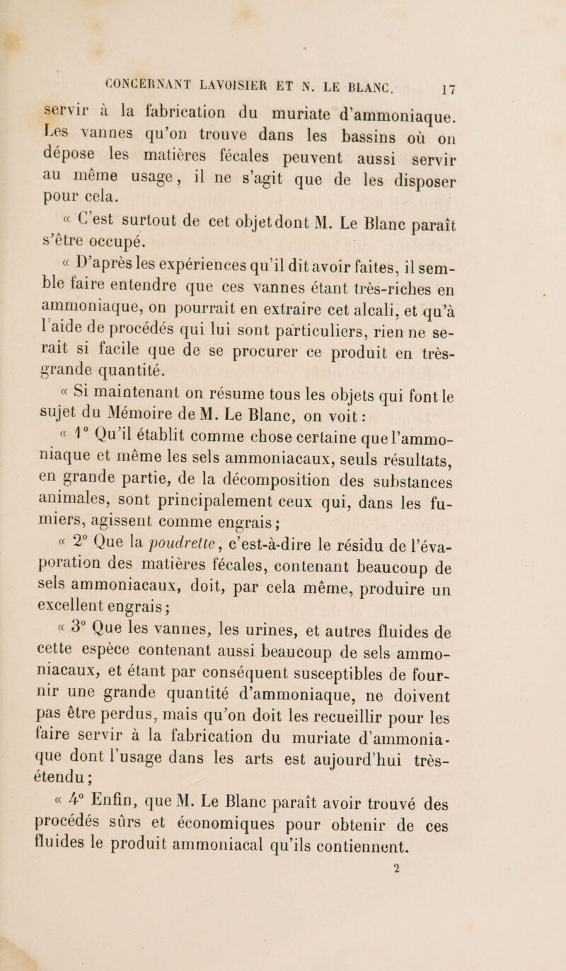 soi \ir à la labrication du muriate d’ammoniaque, bes vannes qu’on trouve dans les bassins où on dépose les matières fécales peuvent aussi servir au meme usage, il ne s agit que de les disposer pour cela.  C est surtout de cet objet dont M. Le Blanc paraît s’être occupé. « D’après les expériences qu’il dit avoir faites, il sem¬ ble taire entendre que ces vannes étant très-riches en ammoniaque, on pourrait en extraire cet alcali, et qu’à 1 aide de procédés qui lui sont particuliers, rien ne se¬ rait si facile que de se procurer ce produit en très- grande quantité. « Si maintenant on résume tous les objets qui font le sujet du Mémoire de M. Le Blanc, on voit : « 1° Qu’il établit comme chose certaine que l’ammo¬ niaque et même les sels ammoniacaux, seuls résultats, en grande partie, de la décomposition des substances animales, sont principalement ceux qui, dans les fu¬ miers, agissent comme engrais; (( 2° Que la poudrette, c’est-à-dire le résidu de l’éva¬ poration des matières fécales, contenant beaucoup de sels ammoniacaux, doit, par cela même, produire un excellent engrais ; « 3° Que les vannes, les urines, et autres fluides de cette espèce contenant aussi beaucoup de sels ammo¬ niacaux, et étant par conséquent susceptibles de four¬ nir une grande quantité d’ammoniaque, ne doivent pas être perdus7 mais qu’on doit les recueillir pour les taire servir à la fabrication du muriate d’ammonia¬ que dont l’usage dans les arts est aujourd’hui très- étendu ; « 4° Enfin, que M. Le Blanc paraît avoir trouvé des procédés sûrs et économiques pour obtenir de ces fluides le produit ammoniacal qu’ils contiennent. 2