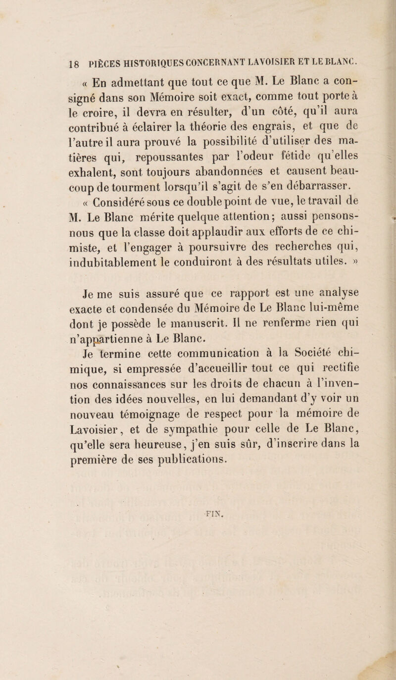 « En admettant que tout ce que M. Le Blanc a con¬ signé dans son Mémoire soit exact, comme tout porte à le croire, il devra en résulter, d’un côté, qu’il aura contribué à éclairer la théorie des engrais, et que de Fautreil aura prouvé la possibilité d’utiliser des ma¬ tières qui, repoussantes par l’odeur fétide qu’elles exhalent, sont toujours abandonnées et causent beau¬ coup de tourment lorsqu'il s’agit de s'en débarrasser. « Considéré sous ce double point de vue, le travail de M. Le Blanc mérite quelque attention; aussi pensons- nous que la classe doit applaudir aux efforts de ce chi¬ miste, et l’engager à poursuivre des recherches qui, indubitablement le conduiront à des résultats utiles. « Je me suis assuré que ce rapport est une analyse exacte et condensée du Mémoire de Le Blanc lui-même dont je possède le manuscrit. Il ne renferme rien qui n’appartienne à Le Blanc. Je termine cette communication à la Société chi¬ mique, si empressée d’accueillir tout ce qui rectifie nos connaissances sur les droits de chacun à l’inven¬ tion des idées nouvelles, en lui demandant d y voir un nouveau témoignage de respect pour la mémoire de Lavoisier, et de sympathie pour celle de Le Blanc, qu'elle sera heureuse, j’en suis sûr, d’inscrire dans la première de ses publications.