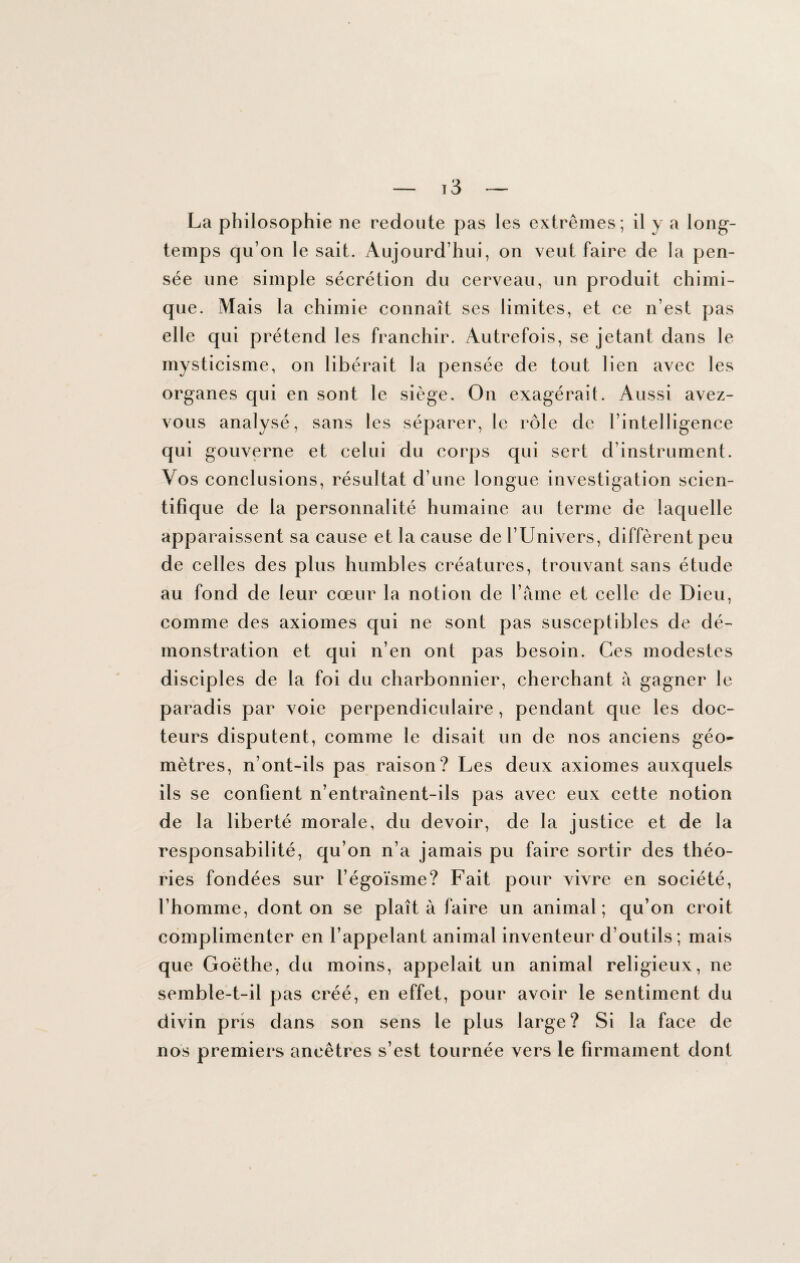 La philosophie ne redoute pas les extrêmes; il y a long¬ temps qu’on le sait. Aujourd’hui, on veut faire de la pen¬ sée une simple sécrétion du cerveau, un produit chimi¬ que. Mais la chimie connaît ses limites, et ce n’est pas elle qui prétend les franchir. Autrefois, se jetant dans le mysticisme, on libérait la pensée de tout lien avec les organes qui en sont le siège. On exagérait. Aussi avez- vous analysé, sans les séparer, le rôle de l’intelligence qui gouverne et celui du corps qui sert d’instrument. Vos conclusions, résultat d’une longue investigation scien¬ tifique de la personnalité humaine au terme de laquelle apparaissent sa cause et la cause de l’Univers, diffèrent peu de celles des plus humbles créatures, trouvant sans étude au fond de leur cœur la notion de l’âme et celle de Dieu, comme des axiomes qui ne sont pas susceptibles de dé¬ monstration et qui n’en ont pas besoin. Ces modestes disciples de la foi du charbonnier, cherchant à gagner le paradis par voie perpendiculaire , pendant que les doc¬ teurs disputent, comme le disait un de nos anciens géo* mètres, n’ont-ils pas raison? Les deux axiomes auxquels ils se confient n’entraînent-ils pas avec eux cette notion de la liberté morale, du devoir, de la justice et de la responsabilité, qu’on n’a jamais pu faire sortir des théo¬ ries fondées sur l’égoïsme? Fait pour vivre en société, l’homme, dont on se plaît à faire un animal; qu’on croit complimenter en l’appelant animal inventeur d’outils; mais que Goëthe, du moins, appelait un animal religieux, ne semble-t-il pas créé, en effet, pour avoir le sentiment du divin pris dans son sens le plus large? Si la face de nos premiers ancêtres s’est tournée vers le firmament dont