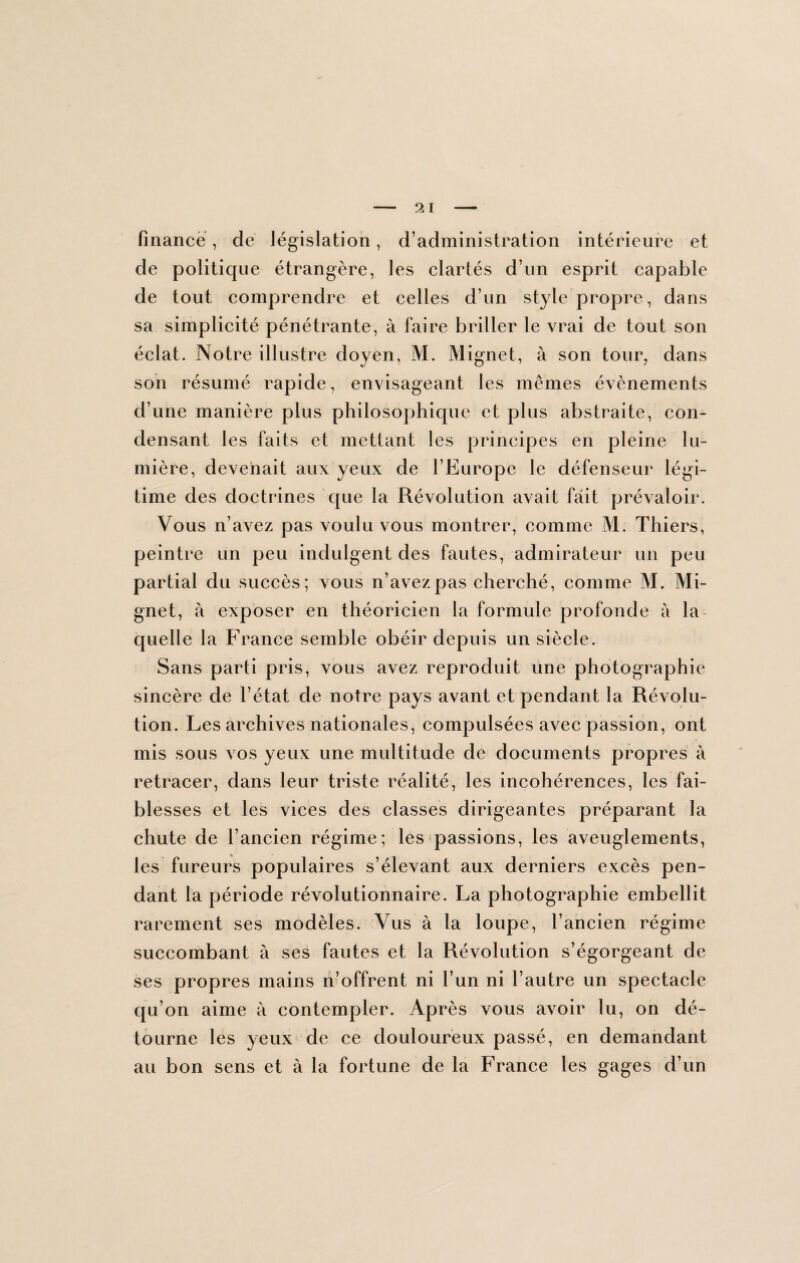 finance , de législation, d’administration intérieure et de politique étrangère, les clartés d’un esprit capable de tout comprendre et celles d’un style propre, dans sa simplicité pénétrante, à faire briller le vrai de tout son éclat. Notre illustre doyen, M. Mignet, à son tour, dans son résumé rapide, envisageant les mêmes évènements d’une manière plus philosophique et plus abstraite, con¬ densant les faits et mettant les principes en pleine lu¬ mière, devenait aux yeux de l’Europe le défenseur légi¬ time des doctrines que la Révolution avait fait prévaloir. Vous n’avez pas voulu vous montrer, comme M. Thiers, peintre un peu indulgent des fautes, admirateur un peu partial du succès; vous n’avez pas cherché, comme M. Mi¬ gnet, à exposer en théoricien la formule profonde à la quelle la France semble obéir depuis un siècle. Sans parti pris, vous avez reproduit une photographie sincère de l’état de notre pays avant et pendant la Révolu¬ tion. Les archives nationales, compulsées avec passion, ont mis sous vos yeux une multitude de documents propres à retracer, dans leur triste réalité, les incohérences, les fai¬ blesses et les vices des classes dirigeantes préparant la chute de l’ancien régime; les passions, les aveuglements, les fureurs populaires s’élevant aux derniers excès pen¬ dant la période révolutionnaire. La photographie embellit rarement ses modèles. Vus à la loupe, l’ancien régime succombant à ses fautes et la Révolution s’égorgeant de ses propres mains n’offrent ni l’un ni l’autre un spectacle qu’on aime à contempler. Après vous avoir lu, on dé¬ tourne les yeux de ce douloureux passé, en demandant au bon sens et à la fortune de la France les gages d’un