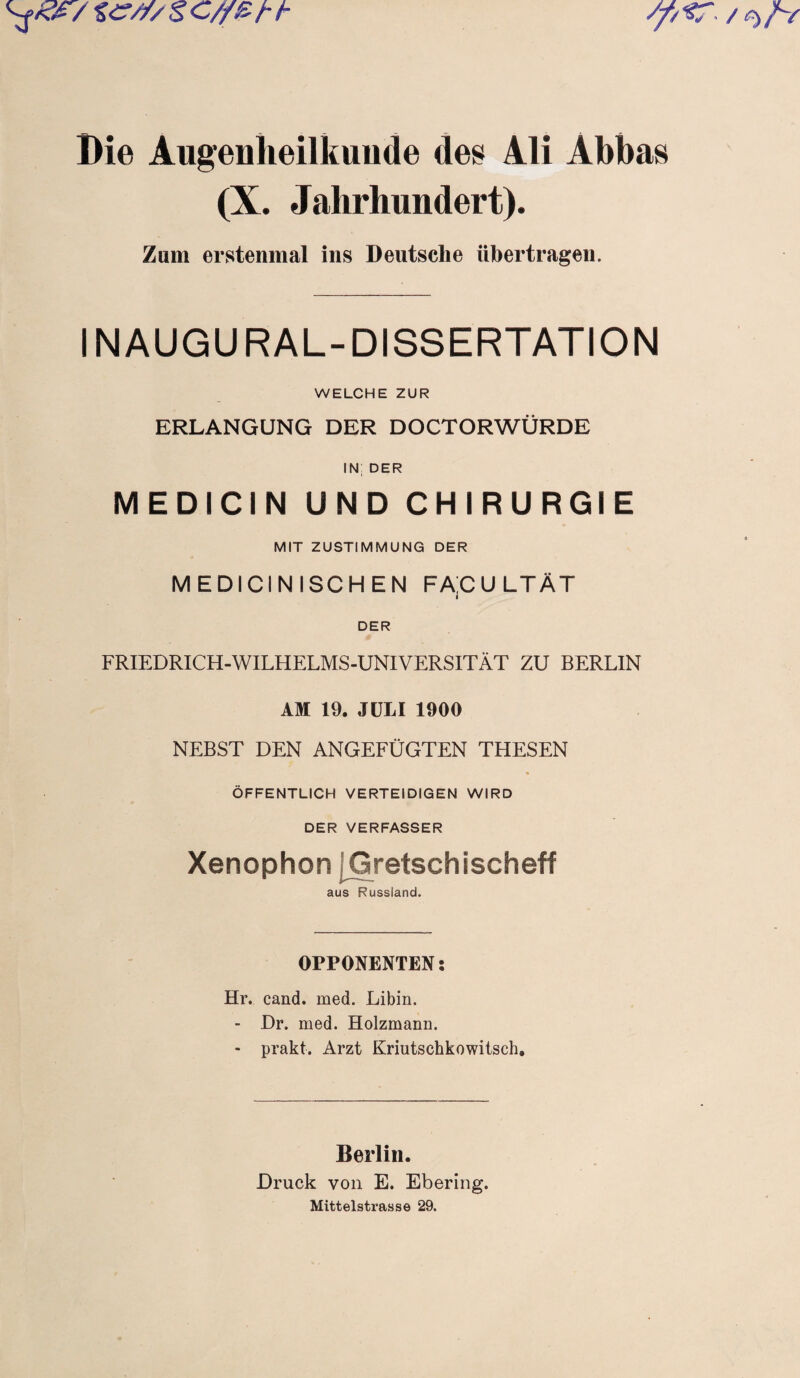 Die Augenheilkunde des Ali Abbas (X. Jahrhundert). Zum erstenmal ins Deutsche übertragen. IN AUGURAL-DISSERTATION WELCHE ZUR ERLANGUNG DER DOCTORWÜRDE IN; DER MEDICIN UND CHIRURGIE MIT ZUSTIMMUNG DER MEDICINISCHEN FACULTÄT DER FRIEDRICH-WILHELMS-UNIVERSITÄT ZU BERLIN AM 19. JULI 1900 NEBST DEN ANGEFÜGTEN THESEN ÖFFENTLICH VERTEIDIGEN WIRD DER VERFASSER Xenophon jGretschischeff aus Russland. OPPONENTEN: Hr. cand. med. Libin. - Dr. med. Holzmann. - prakt. Arzt Kriutschkowitsch. Berlin. Druck von E. Ebering. Mittelstrasse 29.