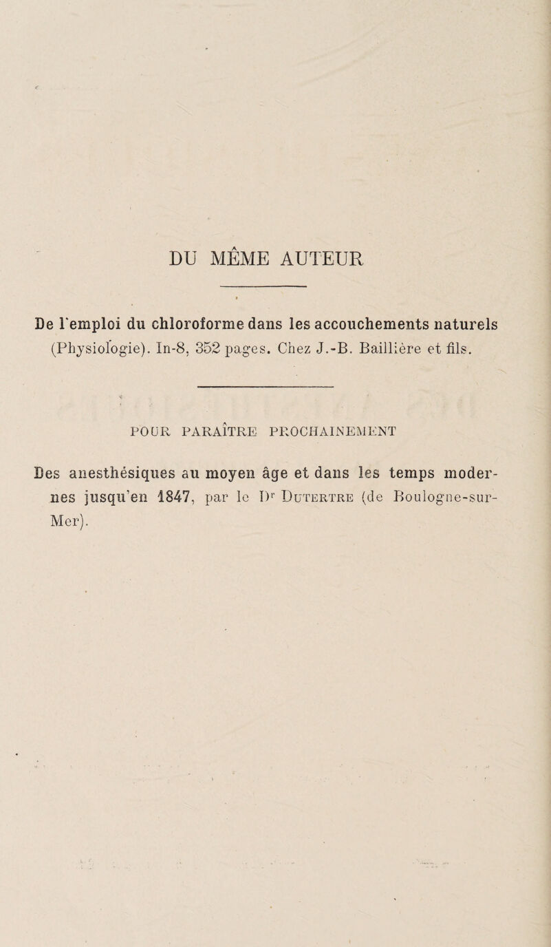 DU MÊME AUTEUR De l'emploi du chloroforme dans les accouchements naturels (Physiologie). In-8, 352 pages. Chez J.-B. Baillière et fils. POUR PARAITRE PROCHAINEMENT Des anesthésiques au moyen âge et dans les temps moder¬ nes jusqu’en 1847, par le I)r Dutertre (de Boulogne-sur- Mer).