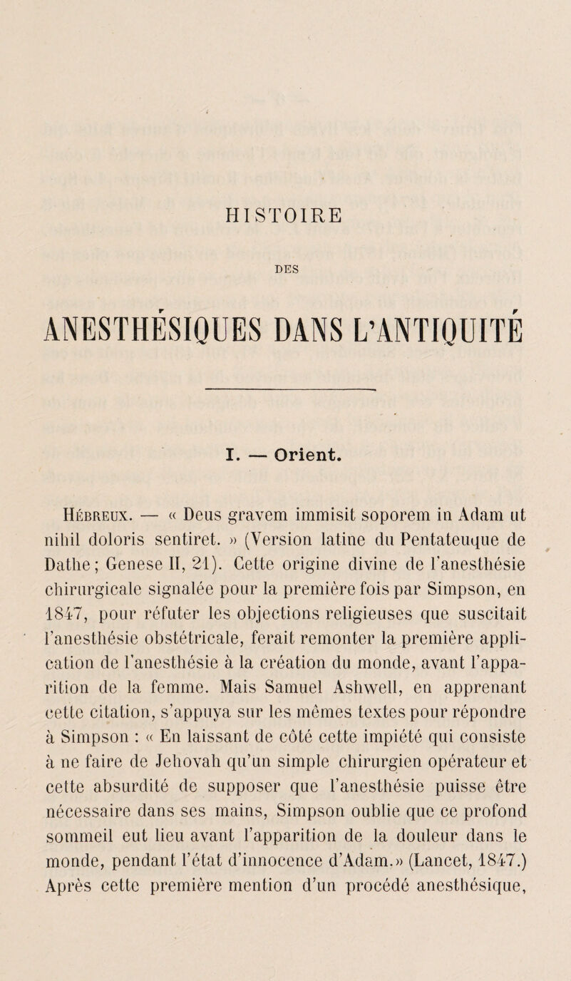 HISTOIRE DES ANESTHÉSIQUES DANS L’ANTIQUITÉ I. — Orient. Hébreux. — « Deus gravem immisit soporem in Adam ut nihil doloris sentiret. » (Version latine du Pentateuque de Datlie; Genese II, 21). Cette origine divine de l’anesthésie chirurgicale signalée pour la première fois par Simpson, en 1847, pour réfuter les objections religieuses que suscitait l’anesthésie obstétricale, ferait remonter la première appli¬ cation de l’anesthésie à la création du monde, avant l’appa¬ rition de la femme. Mais Samuel Ashwell, en apprenant cette citation, s’appuya sur les mêmes textes pour répondre à Simpson : « En laissant de côté cette impiété qui consiste à ne faire de Jéhovah qu’un simple chirurgien opérateur et cette absurdité de supposer que l’anesthésie puisse être nécessaire dans ses mains, Simpson oublie que ce profond sommeil eut lieu avant l’apparition de la douleur dans le monde, pendant l’état d’innocence d’Adam.» (Lancet, 1847.) Après cette première mention d’un procédé anesthésique,