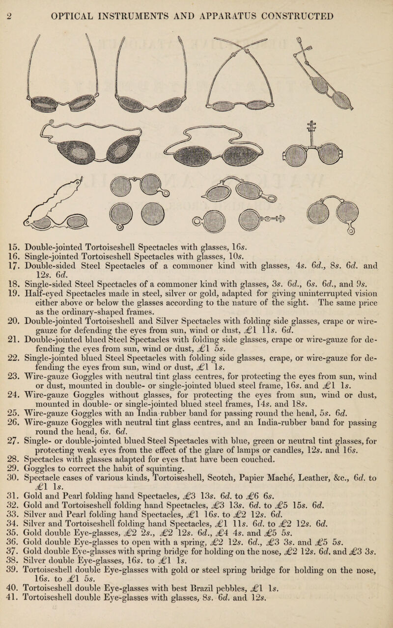 15. Double-jointed Tortoiseshell Spectacles with glasses, I65. 16. Single-jointed Tortoiseshell Spectacles with glasses, IO5. 17. Double-sided Steel Spectacles of a commoner kind with glasses, 45. 6c?., 85. 6c?. and 12s. 6c?. 18. Single-sided Steel Spectacles of a commoner kind with glasses, 3s. 6c?., 6s. 6c?., and 9s. 19. Half-eyed Spectacles made in steel, silver or gold, adapted for giving uninterrupted vision either above or below the glasses according to the nature of the sight. The same price as the ordinary-shaped frames. 20. Double-jointed Tortoiseshell and Silver Spectacles with folding side glasses, crape or wire- gauze for defending the eyes from sun, wind or dust, 11s. 6c?. 21. Double-jointed blued Steel Spectacles with folding side glasses, crape or wire-gauze for de¬ fending the eyes from sun, wind or dust, ^1 5s. 22. Single-jointed blued Steel Spectacles with folding side glasses, crape, or wire-gauze for de¬ fending the eyes from sun, wind or dust, ^1 Is. 23. Wire-gauze Goggles with neutral tint glass centres, for protecting the eyes from sun, wind or dust, mounted in double- or single-jointed blued steel frame, 16s. and .^1 Is. 24. Wire-gauze Goggles without glasses, for protecting the eyes from sun, wind or dust, mounted in double- or single-jointed blued steel frames, 14s. and 18s. 25. Wire-gauze Goggles with an India rnbber band for passing round the head, 5s. 6c?. 26. Wire-gauze Goggles with neutral tint glass centres, and an India-rubber band for passing round the head, 6s. 6c?. 27. Single- or double-jointed blued Steel Spectacles with blue, green or neutral tint glasses, for protecting weak eyes from the effect of the glare of lamps or candles, 12s. and 16s. 28. Spectacles with glasses adapted for eyes that have been couched. 29. Goggles to correct the habit of squinting. 30. Spectacle cases of various kinds. Tortoiseshell, Scotch, Papier Mache, Leather, &c., 6c?. to £\ Is. 31. Gold and Pearl folding hand Spectacles, 13s. 6c?. to ^6 6s. 32. Gold and Tortoiseshell folding hand Spectacles, £3 13s. 6c?. to £b 15s. 6c?. 33. Silver and Pearl folding hand Spectacles, ^1 16s. to £2 12s. 6c?. 34. Silver and Tortoiseshell folding hand Spectacles, j^l 11s. ^d. to £2 12s. 6c?. 35. Gold double Eye-glasses, £2 2s., £2 12s. 6c?., £A 4s. and £b 5s. 36. Gold double Eye-glasses to open with a spring, £2 12s. 6c?., £3 3s. and £3 5s. 37. Gold double Eye-glasses with spring bridge for holding on the nose, £2 12s. 6c?. and .^3 3s. 38. Silver double Eye-glasses, 16s. to .^1 Is. 39. Tortoiseshell double Eye-glasses with gold or steel spring bridge for holding on the nose, 16s. to ^1 5s. 40. Tortoiseshell double Eye-glasses with best Brazil pebbles, <^1 Is. 41. Tortoiseshell double Eye-glasses with glasses, 8s. 6c?. and 12s.