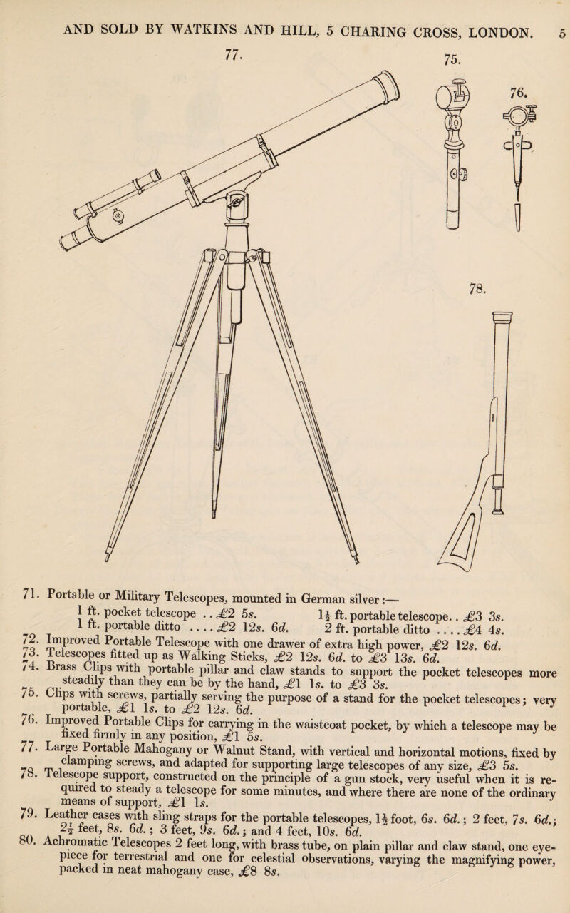 71. Portable or Military Telescopes, mounted in German silver:— 1 ft. pocket telescope .. ^2 5s. I| ft. portable telescope.. MS 3s. 1 ft. portable ditto .... ^2 12s. 6d. 2 ft. portable ditto .... ^4 4s. lo‘ Portable Telescope with one drawer of extra high power, ^2 12s. 6d. 73. Telesc^es fitted up as Walking Sticks, £2 12s. 6d. to £3 13s. 6d. /4. Brass Chps with portable pillar and claw stands to support the pocket telescopes more than they cp be by the hand, ^1 Is. to £3 3s. 7 . C ips with screws, partially serving the purpose of a stand for the pocket telescopes; very portable, £1 Is. to £2 12s. 6d. f > J 75. Impioved Portable Clips for carrying in the waistcoat pocket, by which a telescope may be fixed firmly m any position, ^1 5s. r j 77. Large Portable Mahogany or Walnut Stand, with vertical and horizontal motions, fixed by screws, and adapted for supporting large telescopes of any size, £3 5s. / . e escope support, constructed on the principle of a gun stock, very useful when it is re¬ quired to steady a telescope for some minutes, and where there are none of the ordinary means of support, ^1 Is. 79. Leather cases with shng straps for the portable telescopes, Ufoot, 6s. 6d.; 2 feet, 7s. 6d.: QH A ^ 4 10s. 6d. . Achromatic Telescopes 2 feet long, with brass tube, on plain pillar and claw stand, one eye¬ piece for terrestrial and one for celestial observations, varying the magnifying power, packed in neat mahogany case, ^8 8s.